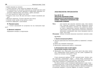 188 Українська мова. 5 клас188 189189Лексикологія. Фразеологія
Дайте відповіді на питання:
1. З яким почуттям і чому автор так говорить про матір?
2. Чи задумувалися ви над своїм ставленням до матері? До яких дітей
із згаданих у тексті, ви себе зараховуєте (турботливих, байдужих, его-
їстичних)? Проаналізуйте свої вчинки і зробіть висновки.
3. У чому виявляється турбота про матір?
Поясніть назву тексту. Як вона пов’язана із темою й основною дум-
кою?
Визначте мікротеми. Складіть простий план тексту.
З’ясуйте мовні засоби зв’язку речень у тексті.
Поясніть орфограми і пунктограми.
IV. Підсумки уроку
— З якими труднощами ви зустрілися під час написання пере-
казу?
V. Домашнє завдання
Опрацювати матеріал за підручником.
ЛЕКСИКОЛОГІЯ. ФРАЗЕОЛОГІЯ
Урок № 92–93
ЛЕКСИЧНЕ ЗНАЧЕННЯ СЛОВА.
ОДНОЗНАЧНІ Й БАГАТОЗНАЧНІ СЛОВА.
ПРЯМЕ І ПЕРЕНОСНЕ ЗНАЧЕННЯ СЛІВ.
ТЛУМАЧНИЙ СЛОВНИК
Мета: дати поняття про лексичне значення слова, типи значень
слів, структуру тлумачного словника; формувати уміння
і навички пояснювати значення слів, правильно вжива-
ти слова в переносному значенні; розрізняти однозначні
і багатозначні слова, користуватися тлумачним словником;
збагачувати словниковий запас учнів; виховувати увагу до
слова, чуття мови.
Обладнання: таблиця «Способи пояснення лексичного значення слова»
ХІД УРОКУ
І. Аналіз контрольної роботи
1. Загальна характеристика виконання роботи (у порівнянні з поперед-
ньою).
2. Робота над типовими помилками
3. Організація індивідуальної роботи з помилками
ІІ. Оголошення теми та мети уроку.
Актуалізація опорних знань учнів
1. Прочитайте текст. Пригадайте, що ви вже знаєте про слово і розка-
жіть. Сформулюйте власне правило: що таке слово. Спробуйте від-
повісти на питання, поставлені в тексті.
СЛОВО
Слово лексикологія прийшло до нас з грецької мови, «lexikos» озна-
чає словесний, словниковий і «logos» — учення. Отже, лексикологія —
це розділ мовознавчої науки, який вивчає словниковий склад мови. Усі
слова мови становлять її словниковий склад, або лексику.
Усі діяння людини, думи і сподівання закріплюються у слові. Слово —
то наймогутніша сила. У слові постає наша історія і наше майбутнє, відоме
нам і невідоме. Завдяки слову ми можемо побувати в Арктиці й Антарктиді,
на водопадах Америки і в пустелях Африки, під землею і в космосі.
 