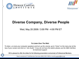 Diverse Company, Diverse People
                       Wed, May 20 2009 / 3:00 PM - 4:00 PM ET




                                         To Listen Over The Web:
To listen, un-mute your computer speakers and turn up the volume, go to “Voice” on the menu bar at the
top of your screen and click on “Join Audio”. If you do not have this option please use the Q&A interface
                                          for technical support.

     HCI is pleased to offer the slides for the following presentation exclusively to Professional Members.

                  Need assistance? Call Member Services (866) 538-1909 or email support@hci.org
 