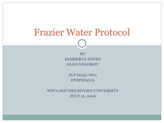 BY
KIMBERLY JONES
OLGA YEGOROV
SLP 6055: OG2
DYSPHAGIA
NOVA SOUTHEASTERN UNIVERSITY
JULY 15, 2010
Frazier Water Protocol
 