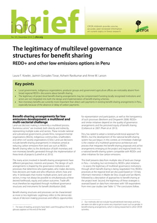 CIFOR infobriefs provide concise, 
accurate, peer-reviewed information 
on current topics in forest research 
No. 101, December 2014 cifor.org 
The legitimacy of multilevel governance 
structures for benefit sharing 
REDD+ and other low emissions options in Peru 
Laura F. Kowler, Jazmin Gonzales Tovar, Ashwin Ravikumar and Anne M. Larson 
Key points 
•• Local governments, indigenous organizations, producer groups and government agriculture offices are noticeably absent from 
broad regional REDD+ discussions about benefit sharing. 
•• The legitimacy of project-level benefit-sharing arrangements may be compromised if existing locally recognized institutions and 
actors are not integrated into both the design and implementation of benefit-sharing schemes. 
•• Non-monetary benefits are currently more important than direct cash payments in existing benefit-sharing arrangements in Peru, 
especially because of the absence or delay of carbon payments. 
Benefit-sharing arrangements for low 
emissions development: a multilevel and 
multi-sectorial challenge 
Land-use decision making is inherently a multilevel process. 
Numerous actors1 are involved, both directly and indirectly, 
representing multiple scales and sectors. These include national 
and subnational governments, private firms, nongovernmental 
organizations (NGOs), indigenous communities, smallholders 
and other civil society organizations (CSOs). Land-use decisions 
include benefit-sharing arrangements in initiatives aimed at 
reducing carbon emissions from land use such as REDD+. 
Benefit sharing refers to the distribution of both monetary and 
non‑monetary benefits generated through the implementation of 
these kinds of projects (Luttrell et al. 2013). 
The many actors involved in benefit-sharing arrangements have 
different perspectives, interests and powers. The design of such 
arrangements is shaped by the governance institutions and 
processes that determine who participates, who makes decisions, 
how decisions are made and who influences whom, how and 
why. In landscapes that involve multiple actors, land uses and 
sectors, it may not always be possible to simultaneously achieve 
desired livelihoods, equity and carbon outcomes. Trade-offs 
must therefore be negotiated through multilevel governance 
structures and instruments for benefit distribution (ibid). 
Benefit-sharing structures and processes can be characterized 
as more or less legitimate. Legitimacy refers to the democratic 
nature of decision-making processes and reflects opportunities 
1 For ease of reading, acronyms have been used throughout the text. A 
glossary appears at the end of the brief. 
for representation and participation, as well as the transparency 
of such processes (Beisheim and Dingwerth 2008). REDD+ 
and similar initiatives depend on the quality of governance 
arrangements and the perceived equity of benefit sharing 
(Corbera et al. 2007; Pham et al. 2013). 
Peru has opted to adopt a nested-jurisdictional approach for 
REDD+, but the development of the national benefit-sharing 
system has just begun. In this context, an immediate challenge 
is the creation of a multilevel governance architecture and 
process that integrates the benefit-sharing proposals and ad hoc 
arrangements emerging at the project and regional levels into 
a national benefit-sharing system compatible with REDD+ and 
other initiatives for low carbon emissions. 
This brief presents data from multiple sites of land-use change 
in Peru – including, but not limited to, REDD+ pilot initiatives 
– to assess the legitimacy of multilevel governance institutions 
through which benefit sharing is being negotiated. First, REDD+ 
processes at the regional level are discussed based on 125 key 
informant interviews in Madre de Dios, Ucayali and San Martin, 
followed by a description of approaches to benefit sharing at 
the project level. Second, the legitimacy of these strategies is 
assessed based on data from interviews with 109 respondents 
from nine case studies (see Table 1).2 The conclusions follow. 
2 Our methods did not include household-level interviews and thus 
we were not able to get at some very important issues such as gender in 
benefit-sharing arrangements, which is being researched in other CIFOR 
activities. 
 