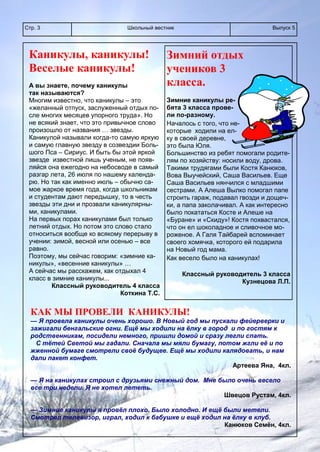 Школьный вестникСтр. 3 Выпуск 5
Каникулы, каникулы!
Веселые каникулы!
А вы знаете, почему каникулы
так называются?
Многим известно, что каникулы – это
«желанный отпуск, заслуженный отдых по-
сле многих месяцев упорного труда». Но
не всякий знает, что это привычное слово
произошло от названия … звезды.
Каникулой называли когда-то самую яркую
и самую главную звезду в созвездии Боль-
шого Пса – Сириус. И быть бы этой яркой
звезде известной лишь ученым, не появ-
ляйся она ежегодно на небосводе в самый
разгар лета, 26 июля по нашему календа-
рю. Но так как именно июль – обычно са-
мое жаркое время года, когда школьникам
и студентам дают передышку, то в честь
звезды эти дни и прозвали каникулярны-
ми, каникулами.
На первых порах каникулами был только
летний отдых. Но потом это слово стало
относиться вообще ко всякому перерыву в
учении: зимой, весной или осенью – все
равно.
Поэтому, мы сейчас говорим: «зимние ка-
никулы», «весенние каникулы» …
А сейчас мы расскажем, как отдыхал 4
класс в зимние каникулы...
Классный руководитель 4 класса
Коткина Т.С.
КАК МЫ ПРОВЕЛИ КАНИКУЛЫ!
— Я провела каникулы очень хорошо. В Новый год мы пускали фейерверки и
зажигали бенгальские огни. Ещё мы ходили на ёлку в город и по гостям к
родственникам, посидели немного, пришли домой и сразу легли спать.
С тётей Светой мы гадали. Сначала мы мяли бумагу, потом жгли её и по
жженной бумаге смотрели своё будущее. Ещё мы ходили калядовать, и нам
дали пакет конфет.
Артеева Яна, 4кл.
— Я на каникулах строил с друзьями снежный дом. Мне было очень весело
все три недели. Я не хотел лететь.
Швецов Рустам, 4кл.
— Зимние каникулы я провёл плохо. Было холодно. И ещё были метели.
Смотрел телевизор, играл, ходил к бабушке и ещё ходил на ёлку в клуб.
Канюков Семён, 4кл.
Зимний отдых
учеников 3
класса.
Зимние каникулы ре-
бята 3 класса прове-
ли по-разному.
Началось с того, что не-
которые ходили на ел-
ку в своей деревне,
это была Юля.
Большинство из ребят помогали родите-
лям по хозяйству: носили воду, дрова.
Такими трудягами были Костя Канюков,
Вова Выучейский, Саша Васильев. Еще
Саша Васильев нянчился с младшими
сестрами. А Алеша Вылко помогал папе
строить гараж, подавал гвозди и дощеч-
ки, а папа заколачивал. А как интересно
было покататься Косте и Алеше на
«Буране» и «Скиду»! Костя похвастался,
что он ел шоколадное и сливочное мо-
роженое. А Галя Тайбарей вспоминает
своего хомячка, которого ей подарила
на Новый год мама.
Как весело было на каникулах!
Классный руководитель 3 класса
Кузнецова Л.П.
 