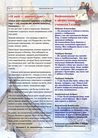 Школьный вестникСтр. 4 Выпуск 5
Воспоминания
о зимних каникулах
учащихся 2 класса.
Ледкова Александра:
— На каникулах я ходила в гости,
гуляла с подружкой.
Дома у нас мы поставили белую
ёлку, а мама подарила мне очень
красивый подарок.
На новогоднем балу девочки и
мальчики исполняли красивый
танец. Мои подружки были в кос-
тюмах снежинок.
Тайбарей Валера:
— Во время каникул мы находи-
лись в тубдиспансере. Нас при-
гласила в гости наша воспита-
тельница Надежда Ивановна.
По дороге к дому мы зашли в ма-
газин и купили муку, яйца, конфе-
ты и пельмени. Нас угощали ва-
рением с булочками, мы пили чай
с мёдом и блинами.
Тайбарей Надежда:
— У нас было две ёлки: одна у ба-
бушки, вторая у нас. Новый год
мы праздновали у бабушки Фени.
Я маме подарила открытку, она
ей очень понравилась.
Хатанзейский Андрей:
— У нас была шикарная ёлка, там
были у меня друзья. Мы с Серё-
жей играли в прятки.
Выучейский Владислав:
— На каникулах я делал самодель-
ный самолётик из бутылки с мо-
торчиком на батарейках с про-
пеллером. А ещё я с дядей Димой
катались на буране и вездеходе.
Классный руководитель 2 класса
Луканова Наталья Николаевна.
«10 дней — замечательно!»
Самые долгожданные каникулы в учебном
году — это, конечно же, зимние каникулы.
Каникулы.…
О них мечтают и дети и взрослые. Каникулы
позволяют отдохнуть после напряженных учеб-
ных дней.
Зимние каникулы - это проводы старого и
встреча нового года, это Рождество с его бес-
конечными сюрпризами, это зимние забавы,
лыжи, коньки, санки...
Некоторые нарьянмарские ученики ездили во
время каникул в Москву. Они побывали на
многих экскурсиях, увидели достопримеча-
тельности столицы нашей Родины, также посе-
тили мероприятия, которые были организова-
ны специально для них! Вы спросите почему?
Да потому что — это лучшие ученики нашего
города.
Самым популярным времяпрепровождени-
ем взрослых и детей это - походы в гости, про-
гулки на природе, посещение родителей вме-
сте с детьми различных новогодних и рождест-
венских представлений, походы на каток, ката-
ния на лыжах и санях, посещение кафе.
А вы задумывались, как бы вы хотели про-
вести замечательные дни новогодних каникул?
На этот вопрос некоторые дети нашей школы,
не задумываясь, ответили, что хотели бы про-
вести зимние каникулы в тундре. Кто-то просто
пожить в чуме, погреться у печки, поесть мяса;
кто-то покататься в белоснежном раздолье на
оленьей упряжке или на снегоходе.
Я думаю, вы согласитесь, любой отдых хорош
в кругу близких и друзей, было бы это в чуме
за чашечкой чая или в морозный северный
день дома с родителями, или с новыми друзья-
ми, или в детском лагере!
Коткина С. А., воспитатель 3 класса.
 