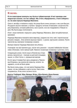 Школьный вестникСтр. 5 Выпуск 5
В гостях.
В эти новогодние каникулы мы были в тубдиспансере. И вот однажды нам
медсестра сказала, что нас заберут. Мы очень обрадовались, стали собирать-
ся. За нами пришла Надежда Ивановна.
Сели в автобус и поехали в город. На улице было очень холодно, и мы шли быстро.
По дороге зашли в магазин, и купили продукты питания. В магазине встретили Ла-
рису Борисовну, которая работала у нас в школе, она нас поздравила с Новым го-
дом. Мы были рады этой встрече.
И вот, наша компания, подошла к дому Надежды Ивановны. Дом четырёхэтажный,
красивый.
Надежда Ивановна показала свою квартиру, усадила нас пить чай с черничным ва-
реньем и медом…Она напекла вкусные пироги - с рисом, картошкой, изюмом. После
чаепития мы смотрели телевизор и играли.
Валера помогал Надежде Ивановне печь блины.
А вечером мы все приняли душ, после чего ужинали – нашими любимыми пельме-
нями и блинами, пили чайный гриб. Немного посмотрев телевизор и улеглись спать.
Следующим утром, после каши и блинов мы отпра-
вились прогуляться – поиграв на детской площадке,
зашли в «Элит Сити» к игровым автоматам.
В этот день 5 января был день рождения у Праско-
вьи Егоровны, мы купили ей открытку, хотели по-
здравить, но её не было дома.
Мы были очень рады, что нас взяла Надежда Ива-
новна, что мы побывали у неё в гостях. Нам очень
понравилось. И мы опять хотим в гости.
.
Братья Тайбарей: Юра, Валера, Игорь; Юля Валей и Инна Канева
 