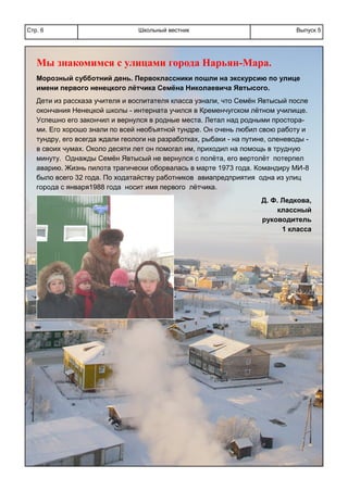 Школьный вестникСтр. 6 Выпуск 5
Мы знакомимся с улицами города Нарьян-Мара.
Морозный субботний день. Первоклассники пошли на экскурсию по улице
имени первого ненецкого лётчика Семёна Николаевича Явтысого.
Дети из рассказа учителя и воспитателя класса узнали, что Семён Явтысый после
окончания Ненецкой школы - интерната учился в Кременчугском лётном училище.
Успешно его закончил и вернулся в родные места. Летал над родными простора-
ми. Его хорошо знали по всей необъятной тундре. Он очень любил свою работу и
тундру, его всегда ждали геологи на разработках, рыбаки - на путине, оленеводы -
в своих чумах. Около десяти лет он помогал им, приходил на помощь в трудную
минуту. Однажды Семён Явтысый не вернулся с полёта, его вертолёт потерпел
аварию. Жизнь пилота трагически оборвалась в марте 1973 года. Командиру МИ-8
было всего 32 года. По ходатайству работников авиапредприятия одна из улиц
города с января1988 года носит имя первого лётчика.
Д. Ф. Ледкова,
классный
руководитель
1 класса
 