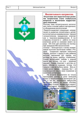 Школьный вестникСтр. 7 Выпуск 5
Воспитываем патриотов.
Отсутствие или недостаточное разви-
тие патриотизма стало глобальным
вопросом в воспитании подрастаю-
щего поколения.
Поэтому тема патриотического воспита-
ния стала в основе работе методическо-
го объединения воспитателей.
Педагоги выделяют следующие направ-
лений по развитию патриотизма у детей:
интеллектуально-краеведческое, героико
-патриотическое, гражданское, спортив-
ное и творческо-краеведческое. К по-
следнему относится и работа по озна-
комлению детей со сказками своего на-
рода. Об этом шёл разговор на послед-
нем заседании МО воспитателей.
«Сказка – благодатный и ничем незаме-
нимый источник воспитания любви к Ро-
дине. Созданные народом сказочные
образы, доносят к сердцу и уму ребенка
могучий творческий дух народа, его
взгляды на жизнь, идеалы, стремления.
Сказка воспитывает любовь к родной
земле уже потому, что она – творение
народа». Сказки помогают с детства ус-
воить обычаи и традиции, потому что
пришли к нам из глубины веков. Все ус-
ловия жизни народа – природа, быт – и
мировоззрение нашли свое отражение в
сказочном репертуаре.
На встрече воспитатели не только
прослушали доклад о роли ненецкой
сказки в патриотическом воспитании де-
тей, а так же выполнили небольшие
творческие работы по сказке «Почему
рыбы живут в воде». Кроме этого педаго-
гам предложены буклеты «Творческие
работы по ненецким сказкам».
Т. А. Толстикова,
руководитель МО
воспитателей.
 