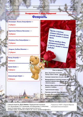 Школьный вестникСтр. 8 Выпуск 5
Поздравляем С Днем Рождения!
Большакова Полина Александровна —
13 февраля
******************************************
Корепанова Наталья Васильевна —
14 февраля
*******************************************
Личутина Анна Александровна —
15 февраля
******************************************
Апицына Альбина Ивановна —
17 февраля
Вылка Алекандр —
10 февраля
***********************************
Канева Катя —
18 февраля
****************************************
Хатанзейский Андрей —
20 февраля
Пусть счастье,словно тёплый лучик,всегда живёт в вашейдуше,
Пусть каждый деньпрекрасным будет,и пусть везёт в вашейсудьбе!
План на февраль.
1. День Защитника отечества.
Смотр строя и песни.
2. Силовая гимнастика «А ну-ка, парни!»
3. Международный игровой конкурс по истории
мировой художественной культуры
«Золотое руно».
4. Вечер ко Дню святого Валентина «Поговорим
немного о любви».
5. Туристический поход.
6. Проводы русской зимы. Масленица.
7. Выпуск «Школьного вестника».
Главный редактор Л. П. Кузнецова.
8. Поделки из фантиков.
Февраль
Учредитель: ГООУ « Нарьян-Марская
санаторная школа-интернат»
Главный редактор: В.А. Нивина Редакционная коллегия:
П.А. Большакова, Л.П. Кузнецова, А.А.Шишалова, С.А.Коткина
Тираж 20 экземпляров. Газета распространяется бесплатно.
Телефон/ факс: 8 (818) 53- 4-30-21,Эл. почта: sanatornaia@mail.ru
 