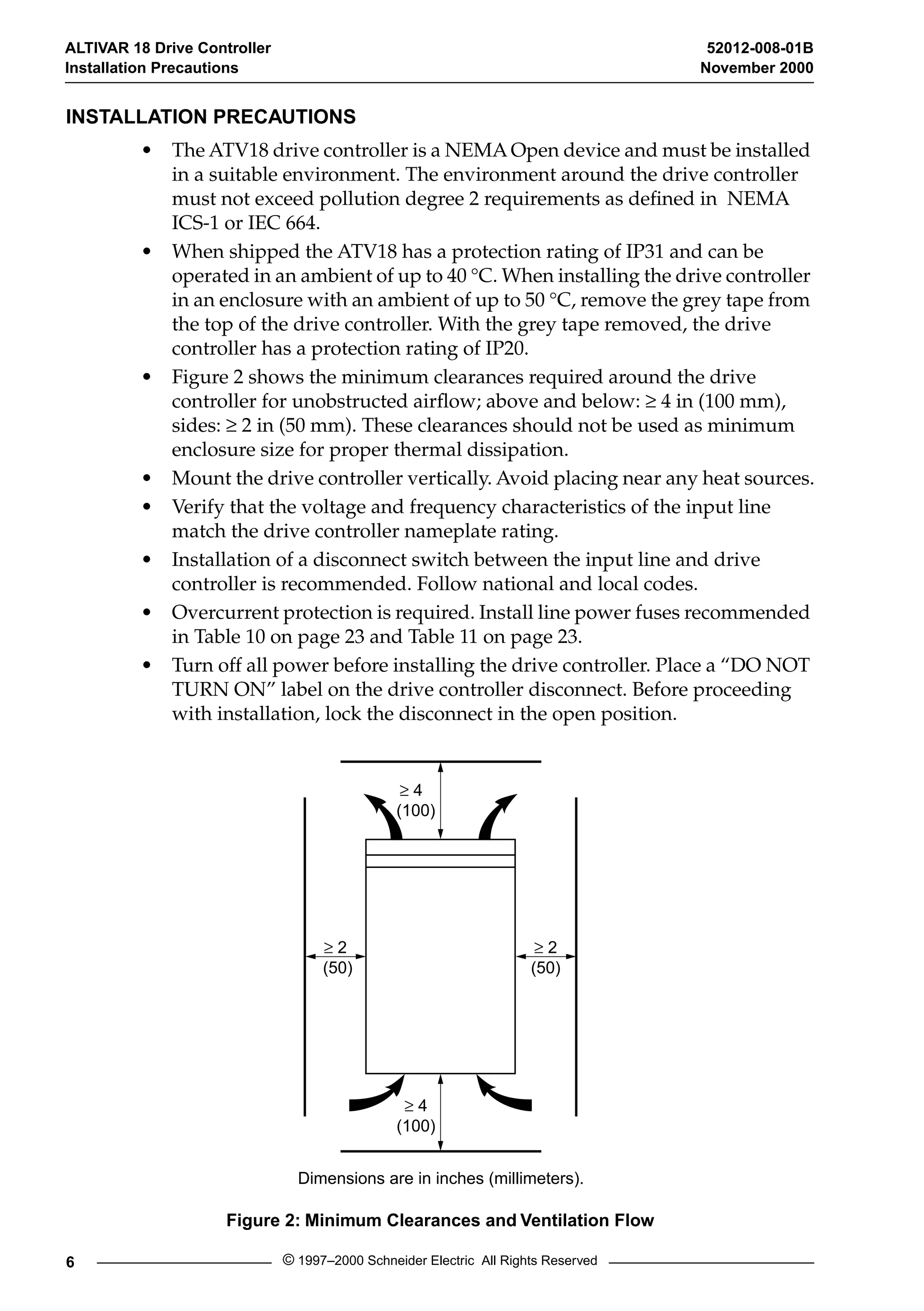 ALTIVAR 18 Drive Controller 52012-008-01B 
Installation Precautions November 2000 
INSTALLATION PRECAUTIONS 
• The ATV18 drive controller is a NEMA Open device and must be installed 
in a suitable environment. The environment around the drive controller 
must not exceed pollution degree 2 requirements as defined in NEMA 
ICS-1 or IEC 664. 
• When shipped the ATV18 has a protection rating of IP31 and can be 
operated in an ambient of up to 40 
° 
C. When installing the drive controller 
in an enclosure with an ambient of up to 50 
° 
C, remove the grey tape from 
the top of the drive controller. With the grey tape removed, the drive 
controller has a protection rating of IP20. 
• Figure 2 shows the minimum clearances required around the drive 
controller for unobstructed airflow; above and below: 
³ 2 
(50) 
³ 2 
(50) 
³ 4 
(100) 
³ 4 
(100) 
Dimensions are in inches (millimeters). 
6 © 1997–2000 Schneider Electric All Rights Reserved 
³ 
4 in (100 mm), 
sides: 
³ 
2 in (50 mm). These clearances should not be used as minimum 
enclosure size for proper thermal dissipation. 
• Mount the drive controller vertically. Avoid placing near any heat sources. 
• Verify that the voltage and frequency characteristics of the input line 
match the drive controller nameplate rating. 
• Installation of a disconnect switch between the input line and drive 
controller is recommended. Follow national and local codes. 
• Overcurrent protection is required. Install line power fuses recommended 
in Table 10 on page 23 and Table 11 on page 23. 
• Turn off all power before installing the drive controller. Place a “DO NOT 
TURN ON” label on the drive controller disconnect. Before proceeding 
with installation, lock the disconnect in the open position. 
Figure 2: Minimum Clearances and Ventilation Flow 
 