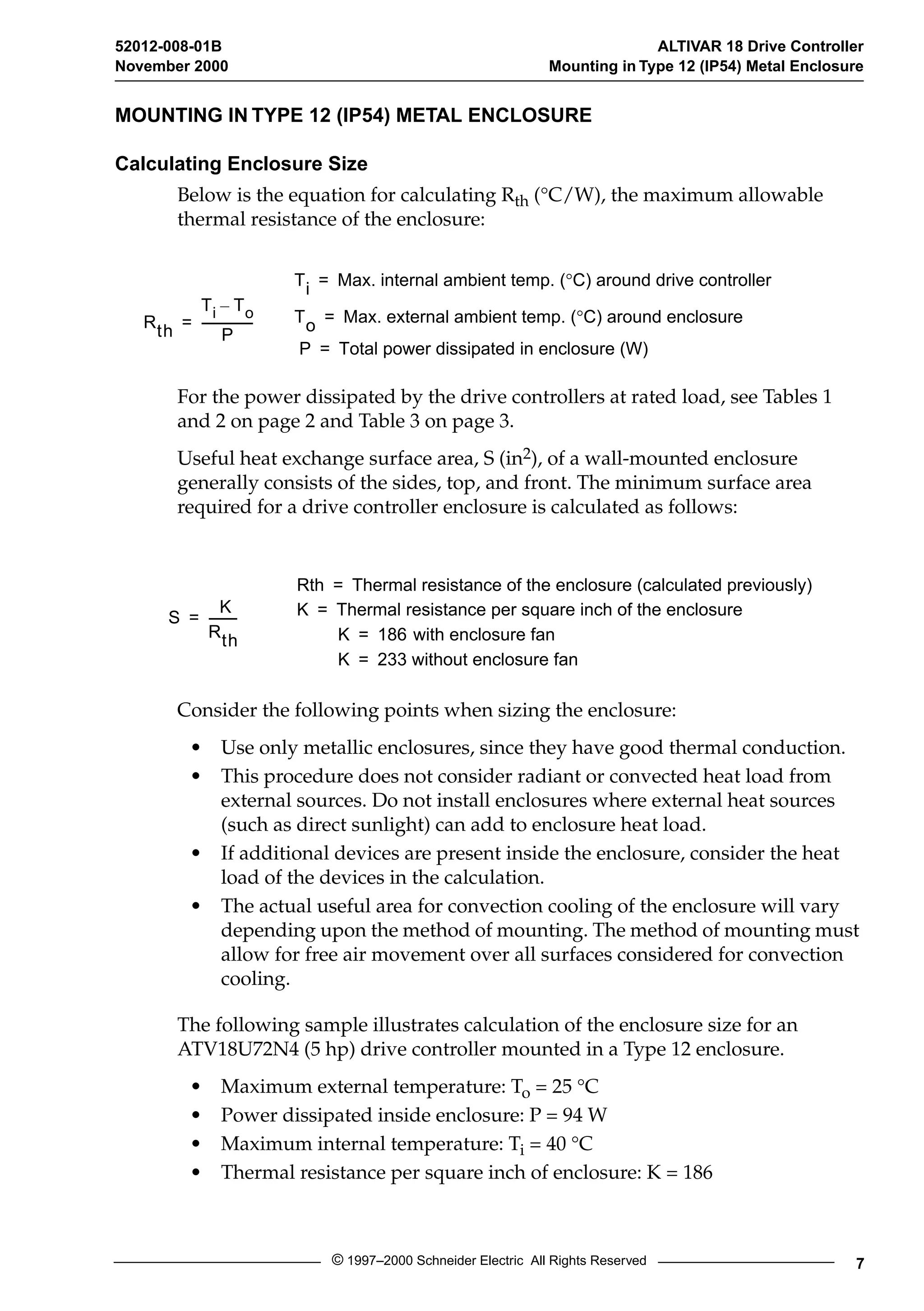 52012-008-01B ALTIVAR 18 Drive Controller 
November 2000 Mounting in Type 12 (IP54) Metal Enclosure 
MOUNTING IN TYPE 12 (IP54) METAL ENCLOSURE 
Calculating Enclosure Size 
Below is the equation for calculating R 
th 
( 
° 
C/W), the maximum allowable 
thermal resistance of the enclosure: 
Ti = Max. internal ambient temp. ( °C) around drive controller 
= ----------------- To = Max. external ambient temp. ( °C) around enclosure 
For the power dissipated by the drive controllers at rated load, see Tables 1 
and 2 on page 2 and Table 3 on page 3. 
Useful heat exchange surface area, S (in 
2 
), of a wall-mounted enclosure 
generally consists of the sides, top, and front. The minimum surface area 
required for a drive controller enclosure is calculated as follows: 
Consider the following points when sizing the enclosure: 
• Use only metallic enclosures, since they have good thermal conduction. 
• This procedure does not consider radiant or convected heat load from 
external sources. Do not install enclosures where external heat sources 
(such as direct sunlight) can add to enclosure heat load. 
• If additional devices are present inside the enclosure, consider the heat 
load of the devices in the calculation. 
• The actual useful area for convection cooling of the enclosure will vary 
depending upon the method of mounting. The method of mounting must 
allow for free air movement over all surfaces considered for convection 
cooling. 
The following sample illustrates calculation of the enclosure size for an 
ATV18U72N4 (5 hp) drive controller mounted in a Type 12 enclosure. 
• Maximum external temperature: T 
o 
= 25 
° 
C 
• Power dissipated inside enclosure: P = 94 W 
• Maximum internal temperature: T 
i 
= 40 
° 
C 
• Thermal resistance per square inch of enclosure: K = 186 
© 1997–2000 Schneider Electric All Rights Reserved 7 
Rth 
Ti – To 
P 
P = Total power dissipated in enclosure (W) 
S 
K 
Rth 
= --------- 
Rth = Thermal resistance of the enclosure (calculated previously) 
K = Thermal resistance per square inch of the enclosure 
K = 186 with enclosure fan 
K = 233 without enclosure fan 
 