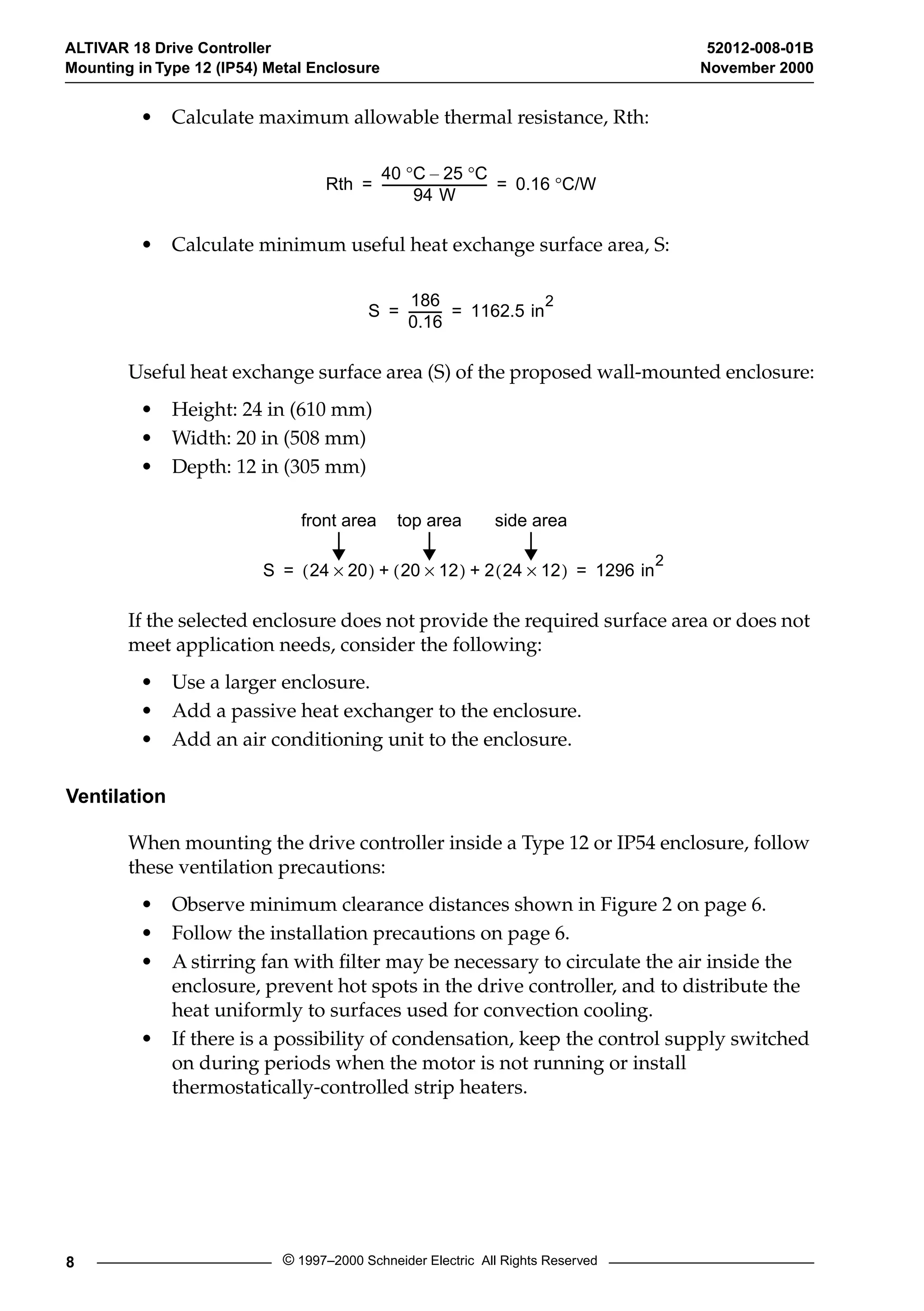 ALTIVAR 18 Drive Controller 52012-008-01B 
Mounting in Type 12 (IP54) Metal Enclosure November 2000 
• Calculate maximum allowable thermal resistance, Rth: 
Rth 
40  °C – 25  °C 
= ----------------------------------- = 0.16 ° C/W 
94 W 
• Calculate minimum useful heat exchange surface area, S: 
S 
186 
0.16 
----------- 1162.5 in2 = = 
Useful heat exchange surface area (S) of the proposed wall-mounted enclosure: 
• Height: 24 in (610 mm) 
• Width: 20 in (508 mm) 
• Depth: 12 in (305 mm) 
front area top area side area 
S (24 ´ 20) + (20 ´ 12) + 2(24 ´ 12) 1296 in2 = = 
If the selected enclosure does not provide the required surface area or does not 
meet application needs, consider the following: 
• Use a larger enclosure. 
• Add a passive heat exchanger to the enclosure. 
• Add an air conditioning unit to the enclosure. 
Ventilation 
When mounting the drive controller inside a Type 12 or IP54 enclosure, follow 
these ventilation precautions: 
• Observe minimum clearance distances shown in Figure 2 on page 6. 
• Follow the installation precautions on page 6. 
• A stirring fan with filter may be necessary to circulate the air inside the 
enclosure, prevent hot spots in the drive controller, and to distribute the 
heat uniformly to surfaces used for convection cooling. 
• If there is a possibility of condensation, keep the control supply switched 
on during periods when the motor is not running or install 
thermostatically-controlled strip heaters. 
8 © 1997–2000 Schneider Electric All Rights Reserved 
 