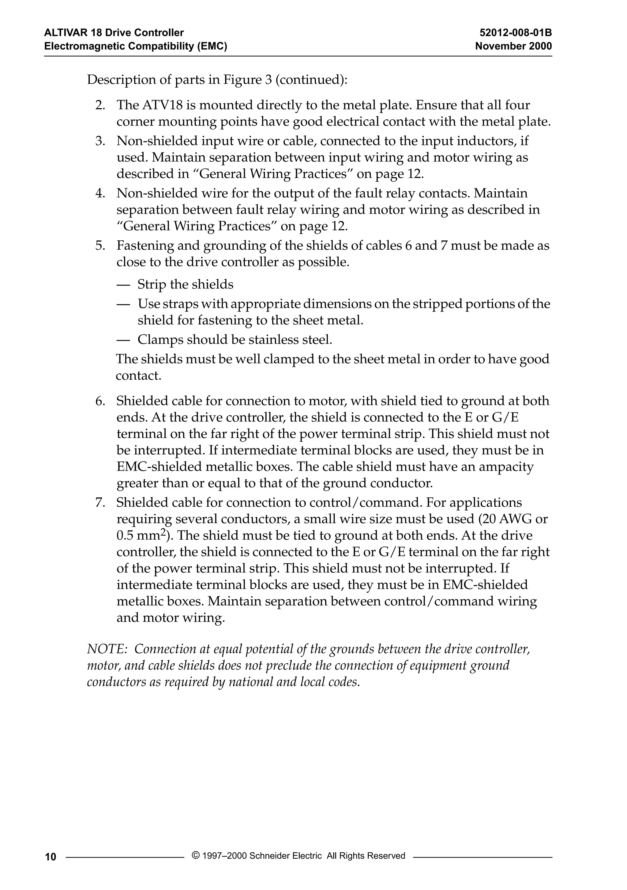 ALTIVAR 18 Drive Controller 52012-008-01B 
Electromagnetic Compatibility (EMC) November 2000 
Description of parts in Figure 3 (continued): 
2. The ATV18 is mounted directly to the metal plate. Ensure that all four 
corner mounting points have good electrical contact with the metal plate. 
3. Non-shielded input wire or cable, connected to the input inductors, if 
used. Maintain separation between input wiring and motor wiring as 
described in “General Wiring Practices” on page 12. 
4. Non-shielded wire for the output of the fault relay contacts. Maintain 
separation between fault relay wiring and motor wiring as described in 
“General Wiring Practices” on page 12. 
5. Fastening and grounding of the shields of cables 6 and 7 must be made as 
close to the drive controller as possible. 
— Strip the shields 
— Use straps with appropriate dimensions on the stripped portions of the 
shield for fastening to the sheet metal. 
— Clamps should be stainless steel. 
The shields must be well clamped to the sheet metal in order to have good 
contact. 
6. Shielded cable for connection to motor, with shield tied to ground at both 
ends. At the drive controller, the shield is connected to the E or G/E 
terminal on the far right of the power terminal strip. This shield must not 
be interrupted. If intermediate terminal blocks are used, they must be in 
EMC-shielded metallic boxes. The cable shield must have an ampacity 
greater than or equal to that of the ground conductor. 
7. Shielded cable for connection to control/command. For applications 
requiring several conductors, a small wire size must be used (20 AWG or 
0.5 mm 
2 
). The shield must be tied to ground at both ends. At the drive 
controller, the shield is connected to the E or G/E terminal on the far right 
of the power terminal strip. This shield must not be interrupted. If 
intermediate terminal blocks are used, they must be in EMC-shielded 
metallic boxes. Maintain separation between control/command wiring 
and motor wiring. 
NOTE: Connection at equal potential of the grounds between the drive controller, 
motor, and cable shields does not preclude the connection of equipment ground 
conductors as required by national and local codes. 
10 © 1997–2000 Schneider Electric All Rights Reserved 
 