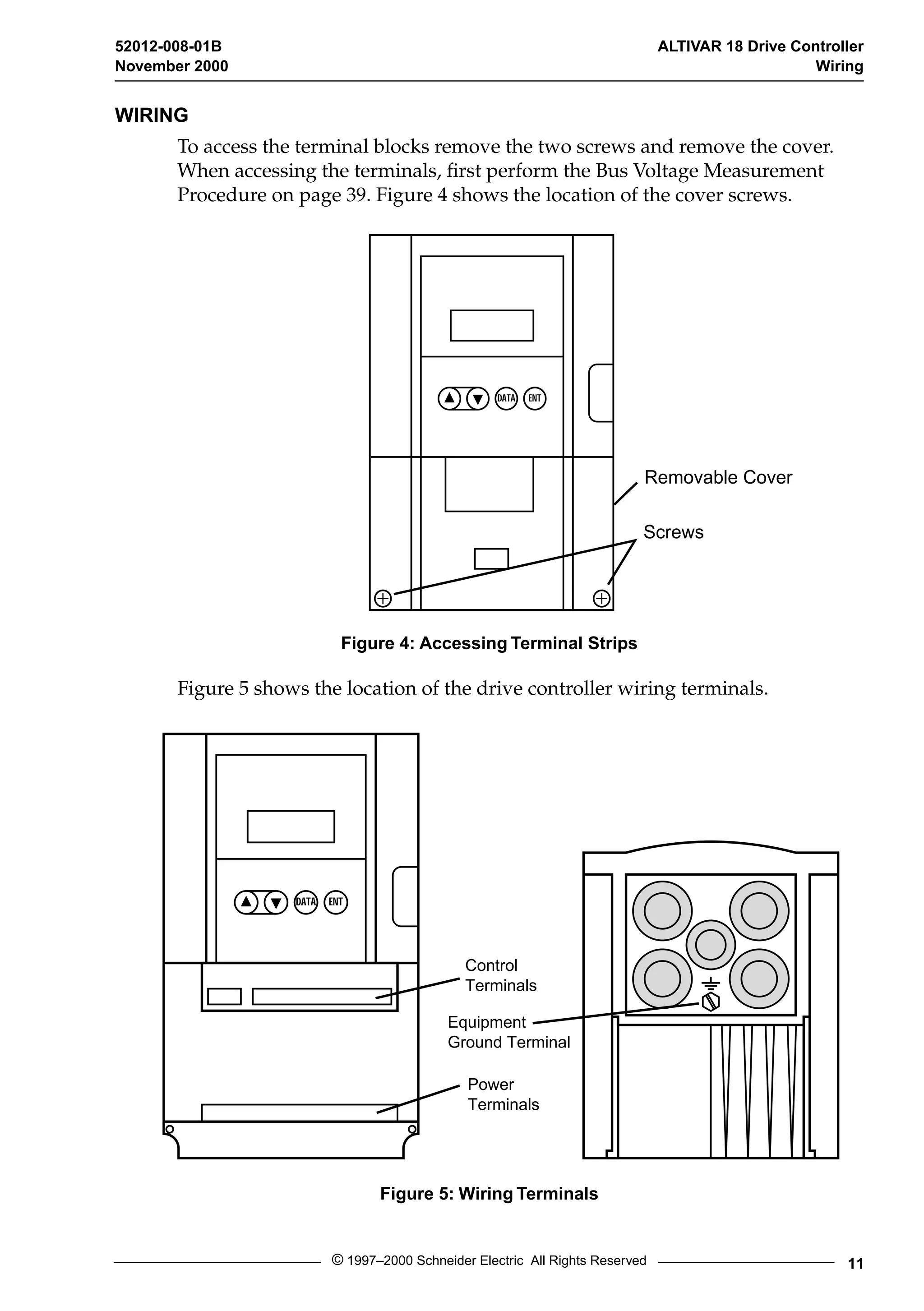 52012-008-01B ALTIVAR 18 Drive Controller 
November 2000 Wiring 
DATA ENT 
Removable Cover 
© 1997–2000 Schneider Electric All Rights Reserved 11 
WIRING 
To access the terminal blocks remove the two screws and remove the cover. 
When accessing the terminals, first perform the Bus Voltage Measurement 
Procedure on page 39. Figure 4 shows the location of the cover screws. 
Figure 4: Accessing Terminal Strips 
Figure 5 shows the location of the drive controller wiring terminals. 
Figure 5: Wiring Terminals 
Screws 
DATA ENT 
Control 
Terminals 
Equipment 
Ground Terminal 
Power 
Terminals 
 