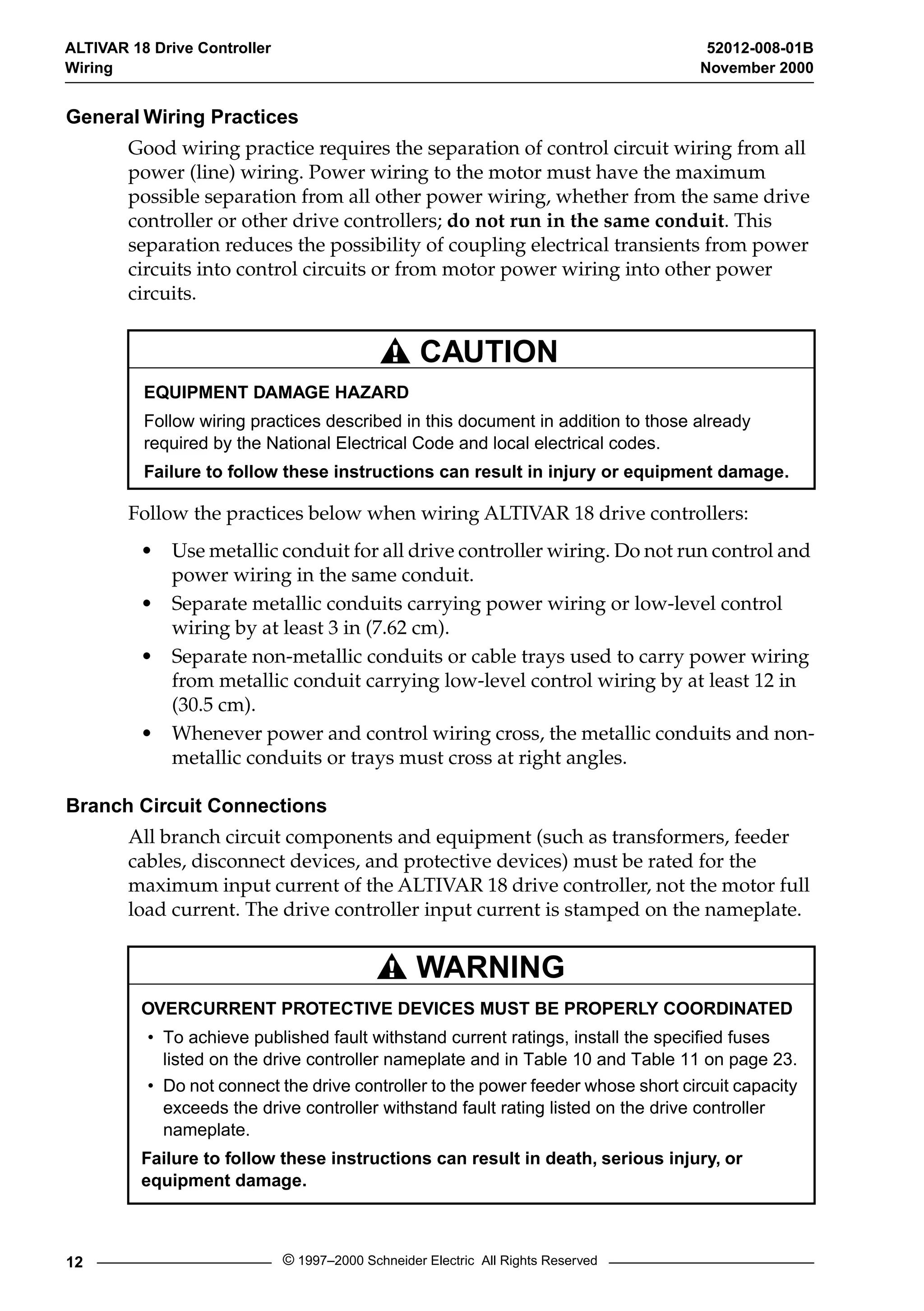 ALTIVAR 18 Drive Controller 52012-008-01B 
Wiring November 2000 
General Wiring Practices 
Good wiring practice requires the separation of control circuit wiring from all 
power (line) wiring. Power wiring to the motor must have the maximum 
possible separation from all other power wiring, whether from the same drive 
controller or other drive controllers; 
do not run in the same conduit 
CAUTION 
EQUIPMENT DAMAGE HAZARD 
Follow wiring practices described in this document in addition to those already 
required by the National Electrical Code and local electrical codes. 
Failure to follow these instructions can result in injury or equipment damage. 
WARNING 
12 © 1997–2000 Schneider Electric All Rights Reserved 
. This 
separation reduces the possibility of coupling electrical transients from power 
circuits into control circuits or from motor power wiring into other power 
circuits. 
Follow the practices below when wiring ALTIVAR 18 drive controllers: 
• Use metallic conduit for all drive controller wiring. Do not run control and 
power wiring in the same conduit. 
• Separate metallic conduits carrying power wiring or low-level control 
wiring by at least 3 in (7.62 cm). 
• Separate non-metallic conduits or cable trays used to carry power wiring 
from metallic conduit carrying low-level control wiring by at least 12 in 
(30.5 cm). 
• Whenever power and control wiring cross, the metallic conduits and non-metallic 
conduits or trays must cross at right angles. 
Branch Circuit Connections 
All branch circuit components and equipment (such as transformers, feeder 
cables, disconnect devices, and protective devices) must be rated for the 
maximum input current of the ALTIVAR 18 drive controller, not the motor full 
load current. The drive controller input current is stamped on the nameplate. 
OVERCURRENT PROTECTIVE DEVICES MUST BE PROPERLY COORDINATED 
• To achieve published fault withstand current ratings, install the specified fuses 
listed on the drive controller nameplate and in Table 10 and Table 11 on page 23. 
• Do not connect the drive controller to the power feeder whose short circuit capacity 
exceeds the drive controller withstand fault rating listed on the drive controller 
nameplate. 
Failure to follow these instructions can result in death, serious injury, or 
equipment damage. 
 