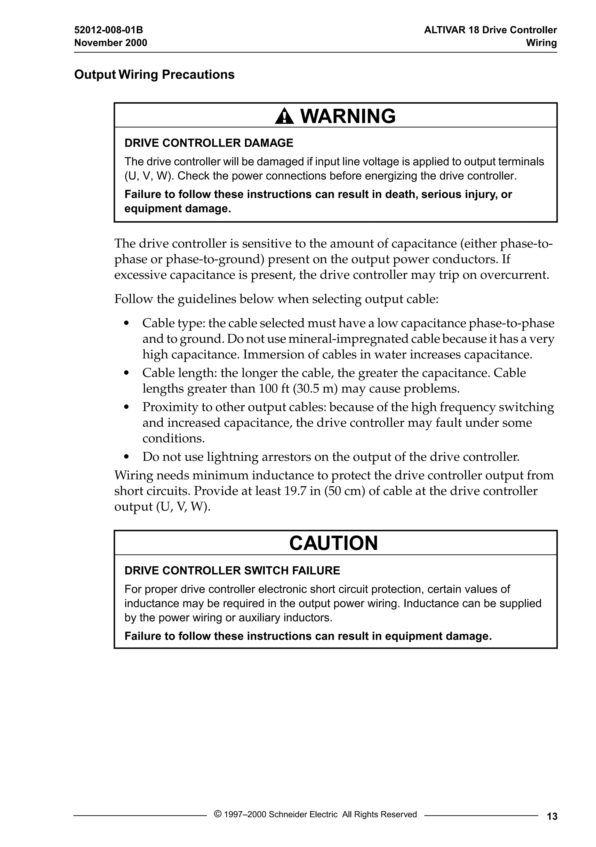 52012-008-01B ALTIVAR 18 Drive Controller 
November 2000 Wiring 
Output Wiring Precautions 
WARNING 
DRIVE CONTROLLER DAMAGE 
The drive controller will be damaged if input line voltage is applied to output terminals 
(U, V, W). Check the power connections before energizing the drive controller. 
Failure to follow these instructions can result in death, serious injury, or 
equipment damage. 
The drive controller is sensitive to the amount of capacitance (either phase-to-phase 
or phase-to-ground) present on the output power conductors. If 
excessive capacitance is present, the drive controller may trip on overcurrent. 
Follow the guidelines below when selecting output cable: 
• Cable type: the cable selected must have a low capacitance phase-to-phase 
and to ground. Do not use mineral-impregnated cable because it has a very 
high capacitance. Immersion of cables in water increases capacitance. 
• Cable length: the longer the cable, the greater the capacitance. Cable 
lengths greater than 100 ft (30.5 m) may cause problems. 
• Proximity to other output cables: because of the high frequency switching 
and increased capacitance, the drive controller may fault under some 
conditions. 
• Do not use lightning arrestors on the output of the drive controller. 
Wiring needs minimum inductance to protect the drive controller output from 
short circuits. Provide at least 19.7 in (50 cm) of cable at the drive controller 
output (U, V, W). 
CAUTION 
DRIVE CONTROLLER SWITCH FAILURE 
For proper drive controller electronic short circuit protection, certain values of 
inductance may be required in the output power wiring. Inductance can be supplied 
by the power wiring or auxiliary inductors. 
Failure to follow these instructions can result in equipment damage. 
© 1997–2000 Schneider Electric All Rights Reserved 13 
 