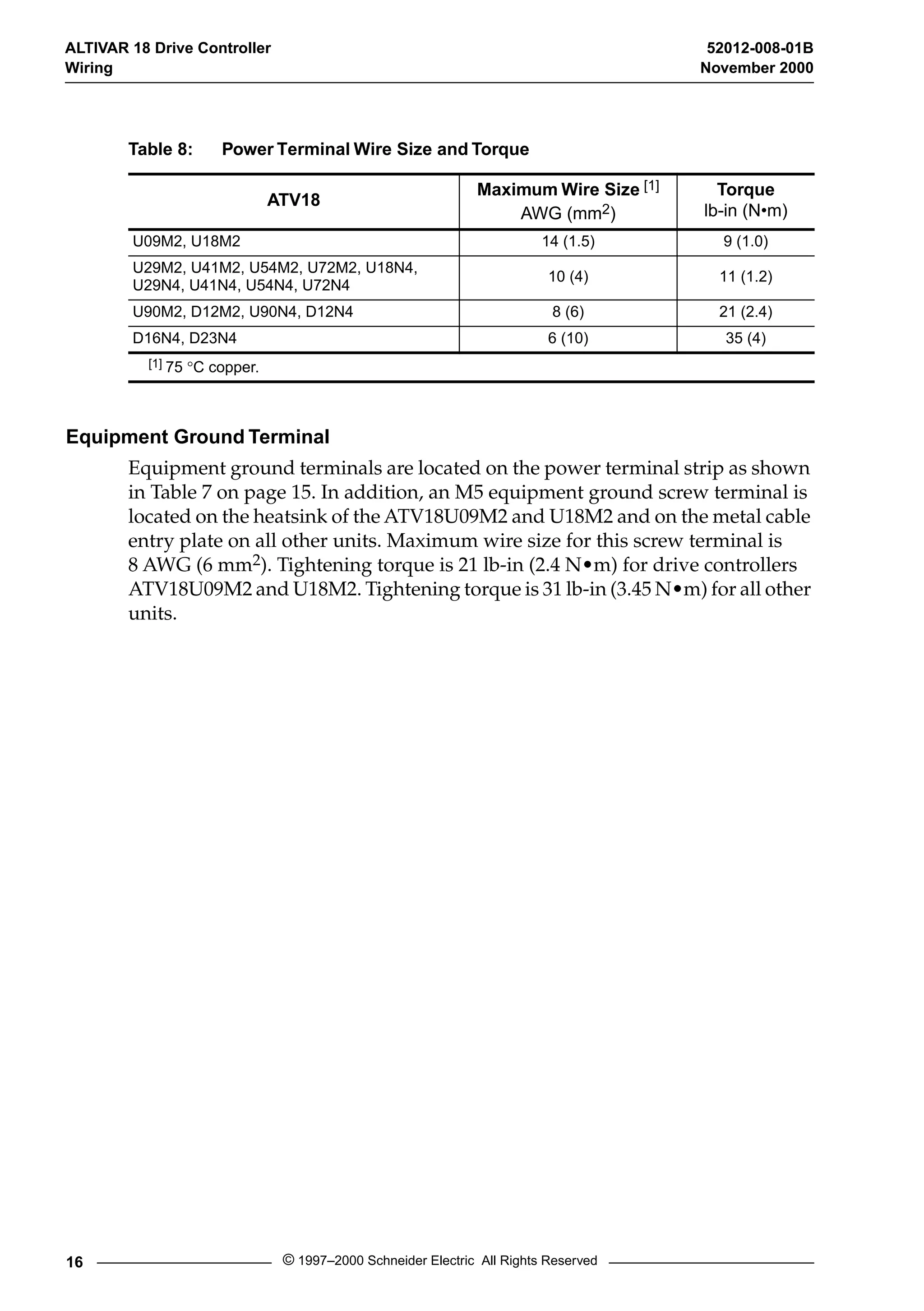 ALTIVAR 18 Drive Controller 52012-008-01B 
Wiring November 2000 
Table 8: Power Terminal Wire Size and Torque 
ATV18 Maximum Wire Size [1] 
Equipment Ground Terminal 
AWG (mm2) 
Equipment ground terminals are located on the power terminal strip as shown 
in Table 7 on page 15. In addition, an M5 equipment ground screw terminal is 
located on the heatsink of the ATV18U09M2 and U18M2 and on the metal cable 
entry plate on all other units. Maximum wire size for this screw terminal is 
8 AWG (6 mm2). Tightening torque is 21 lb-in (2.4 N•m) for drive controllers 
ATV18U09M2 and U18M2. Tightening torque is 31 lb-in (3.45 N•m) for all other 
units. 
16 © 1997–2000 Schneider Electric All Rights Reserved 
Torque 
lb-in (N•m) 
U09M2, U18M2 14 (1.5) 9 (1.0) 
U29M2, U41M2, U54M2, U72M2, U18N4, 
U29N4, U41N4, U54N4, U72N4 10 (4) 11 (1.2) 
U90M2, D12M2, U90N4, D12N4 8 (6) 21 (2.4) 
D16N4, D23N4 6 (10) 35 (4) 
[1] 75 °C copper. 
 