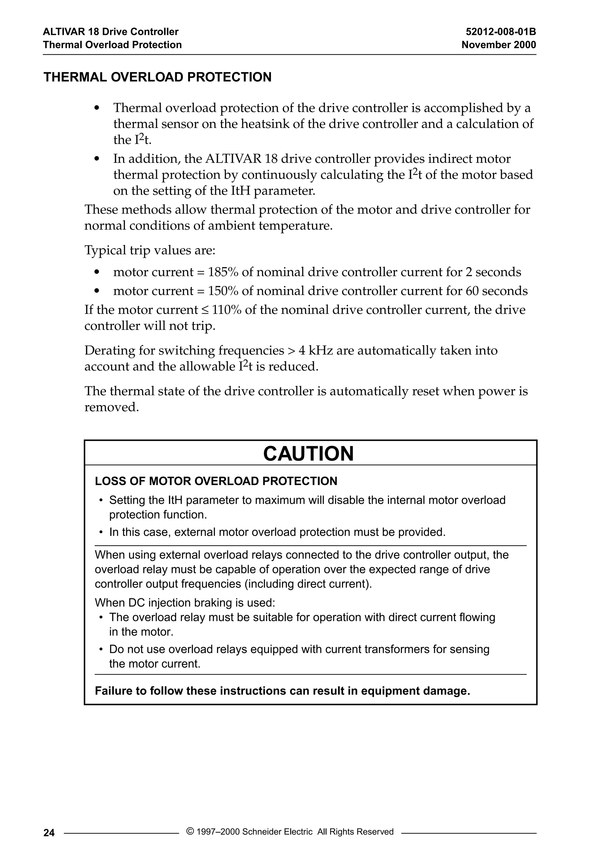 ALTIVAR 18 Drive Controller 52012-008-01B 
Thermal Overload Protection November 2000 
THERMAL OVERLOAD PROTECTION 
• Thermal overload protection of the drive controller is accomplished by a 
thermal sensor on the heatsink of the drive controller and a calculation of 
the I2t. 
• In addition, the ALTIVAR 18 drive controller provides indirect motor 
thermal protection by continuously calculating the I2t of the motor based 
on the setting of the ItH parameter. 
These methods allow thermal protection of the motor and drive controller for 
normal conditions of ambient temperature. 
Typical trip values are: 
• motor current = 185% of nominal drive controller current for 2 seconds 
• motor current = 150% of nominal drive controller current for 60 seconds 
If the motor current £ 110% of the nominal drive controller current, the drive 
controller will not trip. 
Derating for switching frequencies > 4 kHz are automatically taken into 
account and the allowable I2t is reduced. 
The thermal state of the drive controller is automatically reset when power is 
removed. 
CAUTION 
LOSS OF MOTOR OVERLOAD PROTECTION 
• Setting the ItH parameter to maximum will disable the internal motor overload 
protection function. 
• In this case, external motor overload protection must be provided. 
When using external overload relays connected to the drive controller output, the 
overload relay must be capable of operation over the expected range of drive 
controller output frequencies (including direct current). 
When DC injection braking is used: 
• The overload relay must be suitable for operation with direct current flowing 
in the motor. 
• Do not use overload relays equipped with current transformers for sensing 
the motor current. 
Failure to follow these instructions can result in equipment damage. 
24 © 1997–2000 Schneider Electric All Rights Reserved 
 