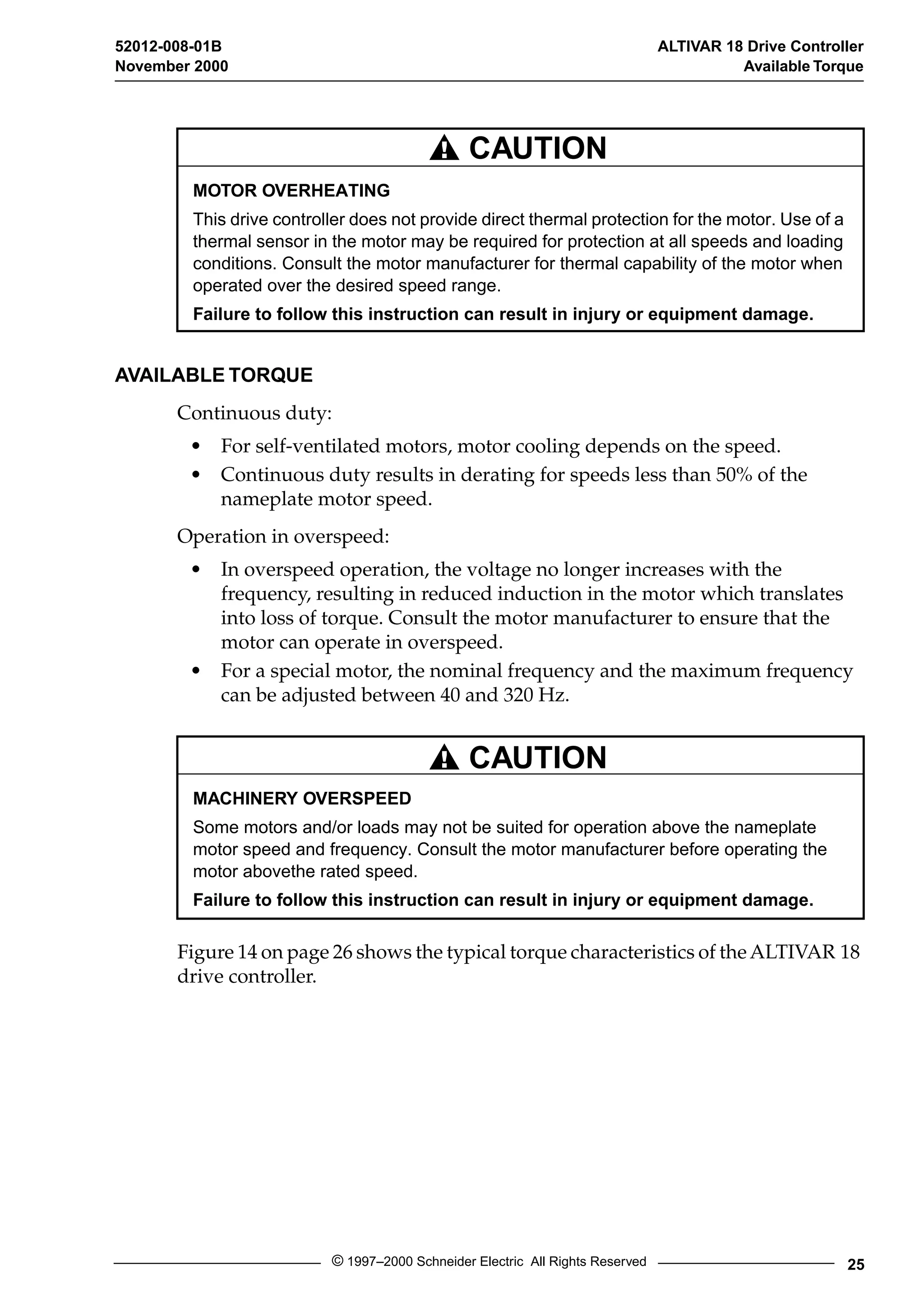52012-008-01B ALTIVAR 18 Drive Controller 
November 2000 Available Torque 
CAUTION 
MOTOR OVERHEATING 
This drive controller does not provide direct thermal protection for the motor. Use of a 
thermal sensor in the motor may be required for protection at all speeds and loading 
conditions. Consult the motor manufacturer for thermal capability of the motor when 
operated over the desired speed range. 
Failure to follow this instruction can result in injury or equipment damage. 
CAUTION 
MACHINERY OVERSPEED 
Some motors and/or loads may not be suited for operation above the nameplate 
motor speed and frequency. Consult the motor manufacturer before operating the 
motor abovethe rated speed. 
Failure to follow this instruction can result in injury or equipment damage. 
© 1997–2000 Schneider Electric All Rights Reserved 25 
AVAILABLE TORQUE 
Continuous duty: 
• For self-ventilated motors, motor cooling depends on the speed. 
• Continuous duty results in derating for speeds less than 50% of the 
nameplate motor speed. 
Operation in overspeed: 
• In overspeed operation, the voltage no longer increases with the 
frequency, resulting in reduced induction in the motor which translates 
into loss of torque. Consult the motor manufacturer to ensure that the 
motor can operate in overspeed. 
• For a special motor, the nominal frequency and the maximum frequency 
can be adjusted between 40 and 320 Hz. 
Figure 14 on page 26 shows the typical torque characteristics of the ALTIVAR 18 
drive controller. 
 