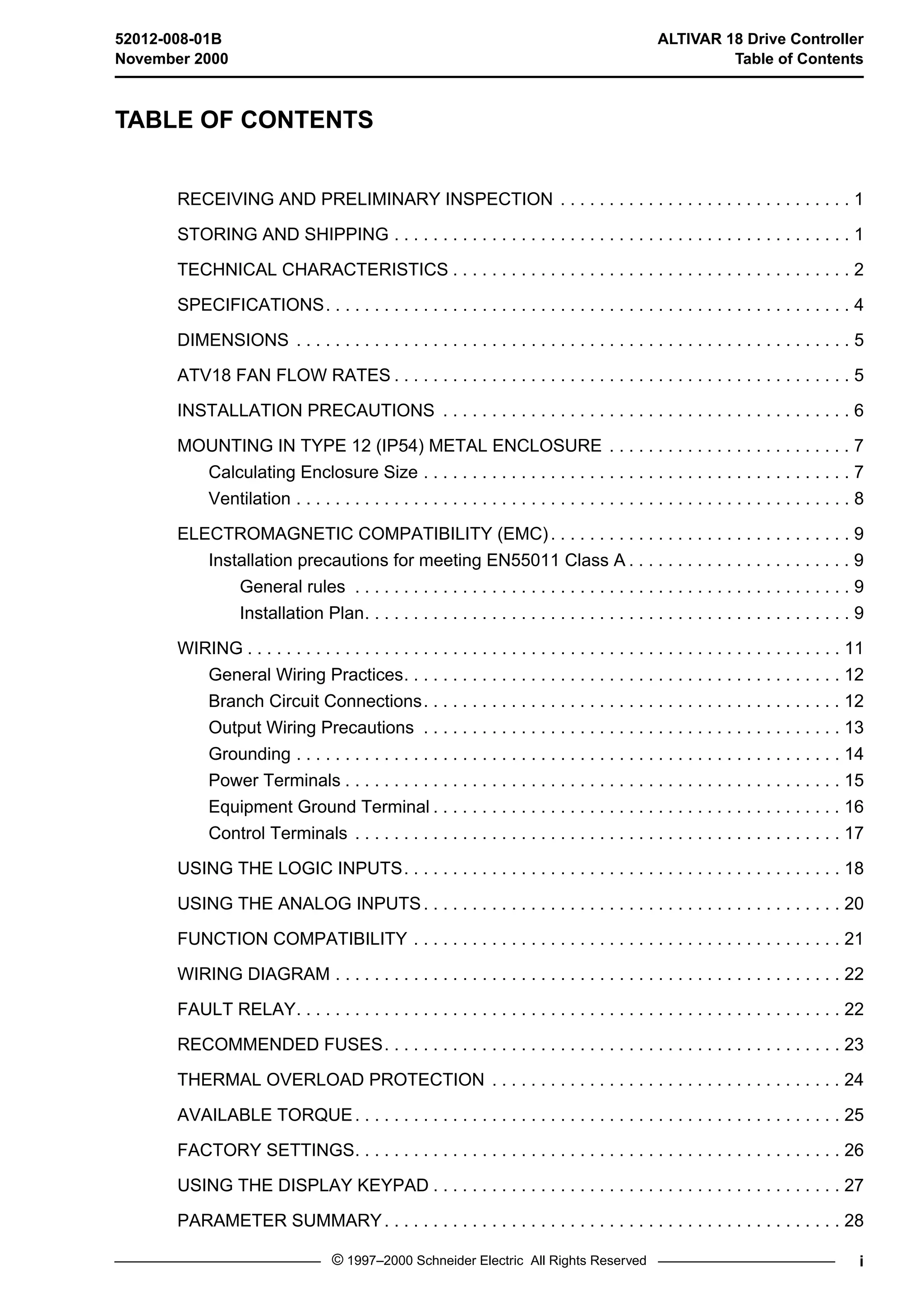 52012-008-01B ALTIVAR 18 Drive Controller 
November 2000 Table of Contents 
TABLE OF CONTENTS 
RECEIVING AND PRELIMINARY INSPECTION . . . . . . . . . . . . . . . . . . . . . . . . . . . . . . 1 
STORING AND SHIPPING . . . . . . . . . . . . . . . . . . . . . . . . . . . . . . . . . . . . . . . . . . . . . . . 1 
TECHNICAL CHARACTERISTICS . . . . . . . . . . . . . . . . . . . . . . . . . . . . . . . . . . . . . . . . . 2 
SPECIFICATIONS. . . . . . . . . . . . . . . . . . . . . . . . . . . . . . . . . . . . . . . . . . . . . . . . . . . . . . 4 
DIMENSIONS . . . . . . . . . . . . . . . . . . . . . . . . . . . . . . . . . . . . . . . . . . . . . . . . . . . . . . . . . 5 
ATV18 FAN FLOW RATES . . . . . . . . . . . . . . . . . . . . . . . . . . . . . . . . . . . . . . . . . . . . . . . 5 
INSTALLATION PRECAUTIONS . . . . . . . . . . . . . . . . . . . . . . . . . . . . . . . . . . . . . . . . . . 6 
MOUNTING IN TYPE 12 (IP54) METAL ENCLOSURE . . . . . . . . . . . . . . . . . . . . . . . . . 7 
Calculating Enclosure Size . . . . . . . . . . . . . . . . . . . . . . . . . . . . . . . . . . . . . . . . . . . . 7 
Ventilation . . . . . . . . . . . . . . . . . . . . . . . . . . . . . . . . . . . . . . . . . . . . . . . . . . . . . . . . . 8 
ELECTROMAGNETIC COMPATIBILITY (EMC). . . . . . . . . . . . . . . . . . . . . . . . . . . . . . . 9 
Installation precautions for meeting EN55011 Class A . . . . . . . . . . . . . . . . . . . . . . . 9 
General rules . . . . . . . . . . . . . . . . . . . . . . . . . . . . . . . . . . . . . . . . . . . . . . . . . . . 9 
Installation Plan. . . . . . . . . . . . . . . . . . . . . . . . . . . . . . . . . . . . . . . . . . . . . . . . . . 9 
WIRING . . . . . . . . . . . . . . . . . . . . . . . . . . . . . . . . . . . . . . . . . . . . . . . . . . . . . . . . . . . . . 11 
General Wiring Practices. . . . . . . . . . . . . . . . . . . . . . . . . . . . . . . . . . . . . . . . . . . . . 12 
Branch Circuit Connections. . . . . . . . . . . . . . . . . . . . . . . . . . . . . . . . . . . . . . . . . . . 12 
Output Wiring Precautions . . . . . . . . . . . . . . . . . . . . . . . . . . . . . . . . . . . . . . . . . . . 13 
Grounding . . . . . . . . . . . . . . . . . . . . . . . . . . . . . . . . . . . . . . . . . . . . . . . . . . . . . . . . 14 
Power Terminals . . . . . . . . . . . . . . . . . . . . . . . . . . . . . . . . . . . . . . . . . . . . . . . . . . . 15 
Equipment Ground Terminal . . . . . . . . . . . . . . . . . . . . . . . . . . . . . . . . . . . . . . . . . . 16 
Control Terminals . . . . . . . . . . . . . . . . . . . . . . . . . . . . . . . . . . . . . . . . . . . . . . . . . . 17 
USING THE LOGIC INPUTS. . . . . . . . . . . . . . . . . . . . . . . . . . . . . . . . . . . . . . . . . . . . . 18 
USING THE ANALOG INPUTS. . . . . . . . . . . . . . . . . . . . . . . . . . . . . . . . . . . . . . . . . . . 20 
FUNCTION COMPATIBILITY . . . . . . . . . . . . . . . . . . . . . . . . . . . . . . . . . . . . . . . . . . . . 21 
WIRING DIAGRAM . . . . . . . . . . . . . . . . . . . . . . . . . . . . . . . . . . . . . . . . . . . . . . . . . . . . 22 
FAULT RELAY. . . . . . . . . . . . . . . . . . . . . . . . . . . . . . . . . . . . . . . . . . . . . . . . . . . . . . . . 22 
RECOMMENDED FUSES. . . . . . . . . . . . . . . . . . . . . . . . . . . . . . . . . . . . . . . . . . . . . . . 23 
THERMAL OVERLOAD PROTECTION . . . . . . . . . . . . . . . . . . . . . . . . . . . . . . . . . . . . 24 
AVAILABLE TORQUE. . . . . . . . . . . . . . . . . . . . . . . . . . . . . . . . . . . . . . . . . . . . . . . . . . 25 
FACTORY SETTINGS. . . . . . . . . . . . . . . . . . . . . . . . . . . . . . . . . . . . . . . . . . . . . . . . . . 26 
USING THE DISPLAY KEYPAD . . . . . . . . . . . . . . . . . . . . . . . . . . . . . . . . . . . . . . . . . . 27 
PARAMETER SUMMARY. . . . . . . . . . . . . . . . . . . . . . . . . . . . . . . . . . . . . . . . . . . . . . . 28 
© 1997–2000 Schneider Electric All Rights Reserved i 
 