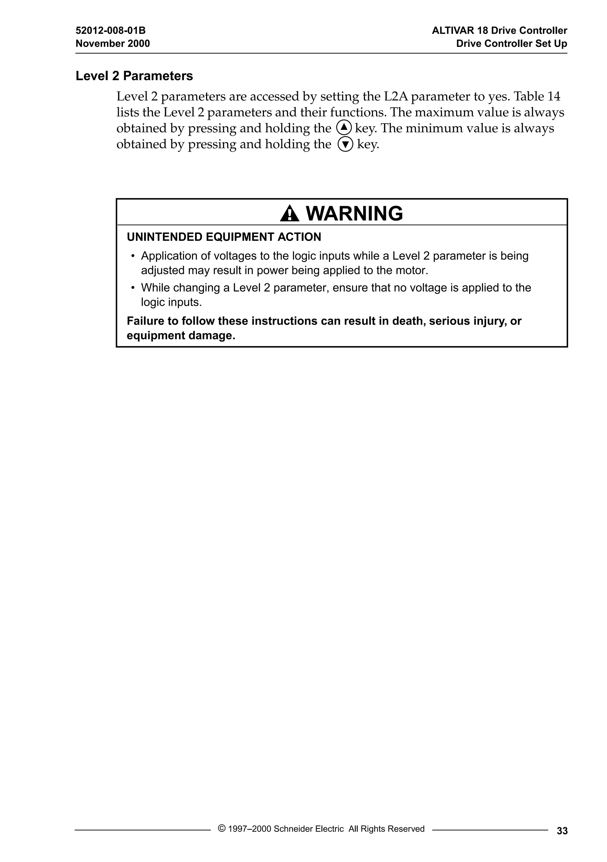 52012-008-01B ALTIVAR 18 Drive Controller 
November 2000 Drive Controller Set Up 
WARNING 
© 1997–2000 Schneider Electric All Rights Reserved 33 
Level 2 Parameters 
Level 2 parameters are accessed by setting the L2A parameter to yes. Table 14 
lists the Level 2 parameters and their functions. The maximum value is always 
obtained by pressing and holding the key. The minimum value is always 
obtained by pressing and holding the key. 
UNINTENDED EQUIPMENT ACTION 
• Application of voltages to the logic inputs while a Level 2 parameter is being 
adjusted may result in power being applied to the motor. 
• While changing a Level 2 parameter, ensure that no voltage is applied to the 
logic inputs. 
Failure to follow these instructions can result in death, serious injury, or 
equipment damage. 
 