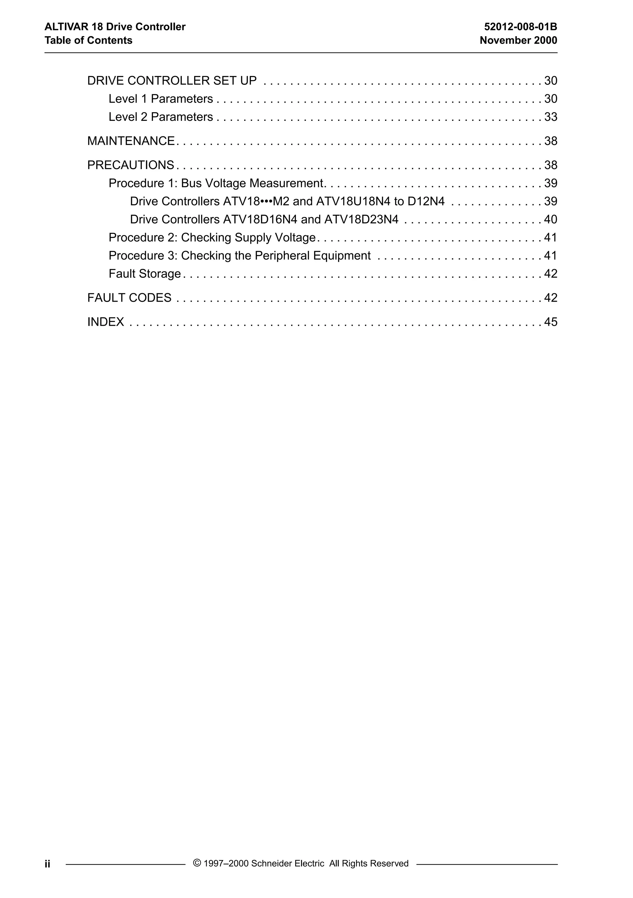 ALTIVAR 18 Drive Controller 52012-008-01B 
Table of Contents November 2000 
DRIVE CONTROLLER SET UP . . . . . . . . . . . . . . . . . . . . . . . . . . . . . . . . . . . . . . . . . . 30 
Level 1 Parameters . . . . . . . . . . . . . . . . . . . . . . . . . . . . . . . . . . . . . . . . . . . . . . . . . 30 
Level 2 Parameters . . . . . . . . . . . . . . . . . . . . . . . . . . . . . . . . . . . . . . . . . . . . . . . . . 33 
MAINTENANCE. . . . . . . . . . . . . . . . . . . . . . . . . . . . . . . . . . . . . . . . . . . . . . . . . . . . . . . 38 
PRECAUTIONS. . . . . . . . . . . . . . . . . . . . . . . . . . . . . . . . . . . . . . . . . . . . . . . . . . . . . . . 38 
Procedure 1: Bus Voltage Measurement. . . . . . . . . . . . . . . . . . . . . . . . . . . . . . . . . 39 
Drive Controllers ATV18•••M2 and ATV18U18N4 to D12N4 . . . . . . . . . . . . . . 39 
Drive Controllers ATV18D16N4 and ATV18D23N4 . . . . . . . . . . . . . . . . . . . . . 40 
Procedure 2: Checking Supply Voltage. . . . . . . . . . . . . . . . . . . . . . . . . . . . . . . . . . 41 
Procedure 3: Checking the Peripheral Equipment . . . . . . . . . . . . . . . . . . . . . . . . . 41 
Fault Storage . . . . . . . . . . . . . . . . . . . . . . . . . . . . . . . . . . . . . . . . . . . . . . . . . . . . . . 42 
FAULT CODES . . . . . . . . . . . . . . . . . . . . . . . . . . . . . . . . . . . . . . . . . . . . . . . . . . . . . . . 42 
INDEX . . . . . . . . . . . . . . . . . . . . . . . . . . . . . . . . . . . . . . . . . . . . . . . . . . . . . . . . . . . . . . 45 
ii © 1997–2000 Schneider Electric All Rights Reserved 
 