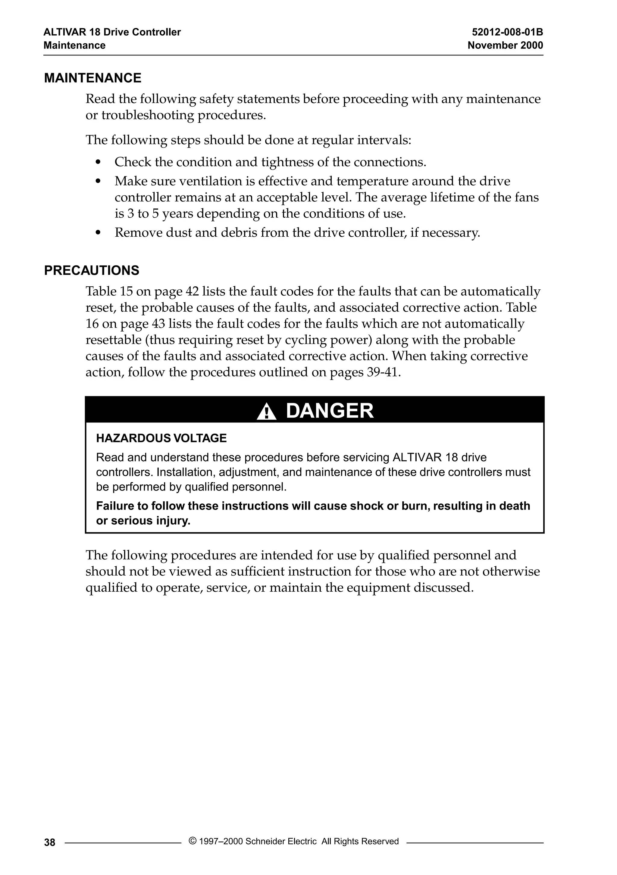 ALTIVAR 18 Drive Controller 52012-008-01B 
Maintenance November 2000 
MAINTENANCE 
Read the following safety statements before proceeding with any maintenance 
or troubleshooting procedures. 
The following steps should be done at regular intervals: 
• Check the condition and tightness of the connections. 
• Make sure ventilation is effective and temperature around the drive 
controller remains at an acceptable level. The average lifetime of the fans 
is 3 to 5 years depending on the conditions of use. 
• Remove dust and debris from the drive controller, if necessary. 
PRECAUTIONS 
Table 15 on page 42 lists the fault codes for the faults that can be automatically 
reset, the probable causes of the faults, and associated corrective action. Table 
16 on page 43 lists the fault codes for the faults which are not automatically 
resettable (thus requiring reset by cycling power) along with the probable 
causes of the faults and associated corrective action. When taking corrective 
action, follow the procedures outlined on pages 39-41. 
DANGER 
HAZARDOUS VOLTAGE 
Read and understand these procedures before servicing ALTIVAR 18 drive 
controllers. Installation, adjustment, and maintenance of these drive controllers must 
be performed by qualified personnel. 
Failure to follow these instructions will cause shock or burn, resulting in death 
or serious injury. 
The following procedures are intended for use by qualified personnel and 
should not be viewed as sufficient instruction for those who are not otherwise 
qualified to operate, service, or maintain the equipment discussed. 
38 © 1997–2000 Schneider Electric All Rights Reserved 
 