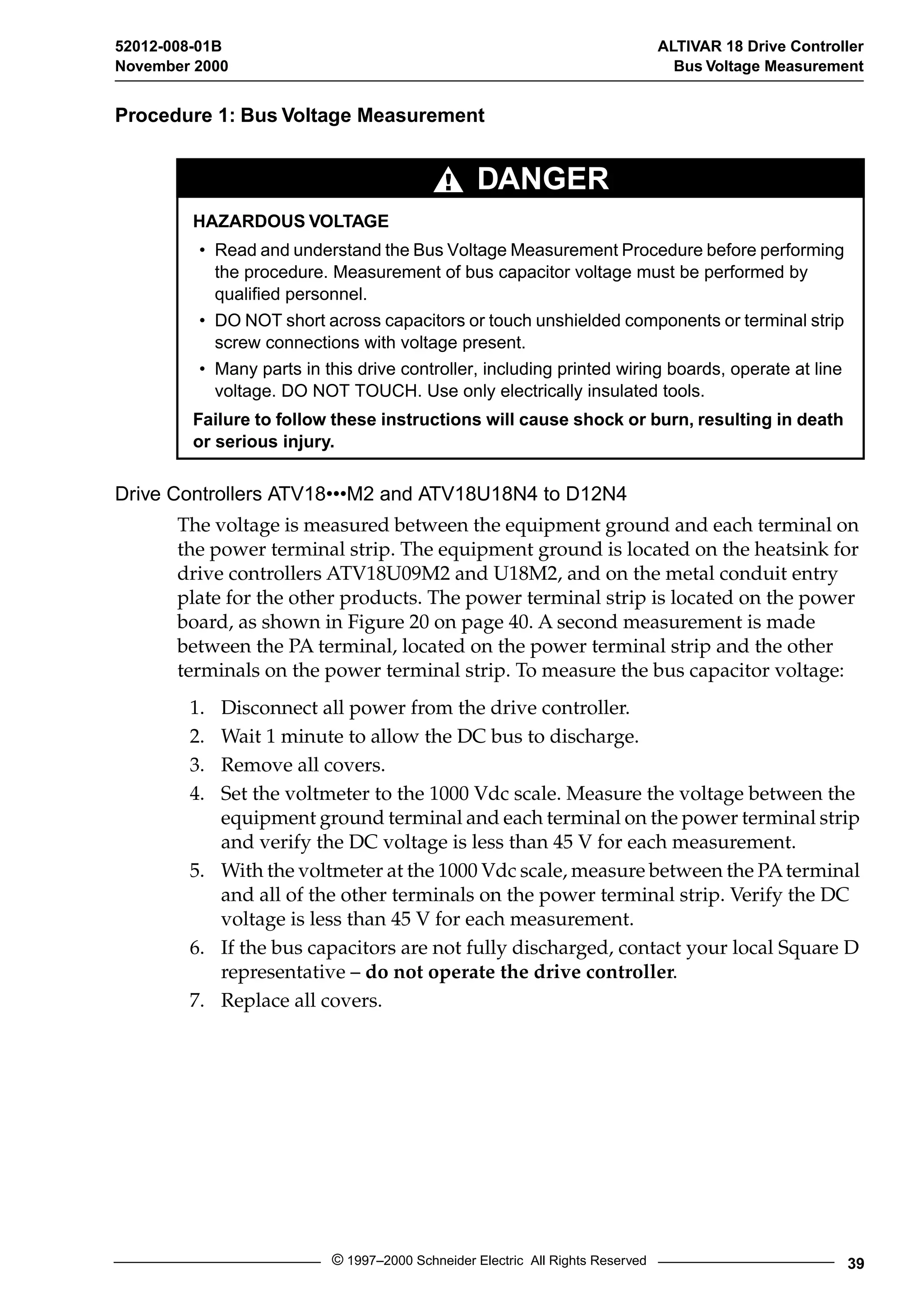 52012-008-01B ALTIVAR 18 Drive Controller 
November 2000 Bus Voltage Measurement 
Procedure 1: Bus Voltage Measurement 
DANGER 
HAZARDOUS VOLTAGE 
• Read and understand the Bus Voltage Measurement Procedure before performing 
the procedure. Measurement of bus capacitor voltage must be performed by 
qualified personnel. 
• DO NOT short across capacitors or touch unshielded components or terminal strip 
screw connections with voltage present. 
• Many parts in this drive controller, including printed wiring boards, operate at line 
voltage. DO NOT TOUCH. Use only electrically insulated tools. 
Failure to follow these instructions will cause shock or burn, resulting in death 
or serious injury. 
Drive Controllers ATV18•••M2 and ATV18U18N4 to D12N4 
The voltage is measured between the equipment ground and each terminal on 
the power terminal strip. The equipment ground is located on the heatsink for 
drive controllers ATV18U09M2 and U18M2, and on the metal conduit entry 
plate for the other products. The power terminal strip is located on the power 
board, as shown in Figure 20 on page 40. A second measurement is made 
between the PA terminal, located on the power terminal strip and the other 
terminals on the power terminal strip. To measure the bus capacitor voltage: 
1. Disconnect all power from the drive controller. 
2. Wait 1 minute to allow the DC bus to discharge. 
3. Remove all covers. 
4. Set the voltmeter to the 1000 Vdc scale. Measure the voltage between the 
equipment ground terminal and each terminal on the power terminal strip 
and verify the DC voltage is less than 45 V for each measurement. 
5. With the voltmeter at the 1000 Vdc scale, measure between the PA terminal 
and all of the other terminals on the power terminal strip. Verify the DC 
voltage is less than 45 V for each measurement. 
6. If the bus capacitors are not fully discharged, contact your local Square D 
representative – do not operate the drive controller. 
7. Replace all covers. 
© 1997–2000 Schneider Electric All Rights Reserved 39 
 