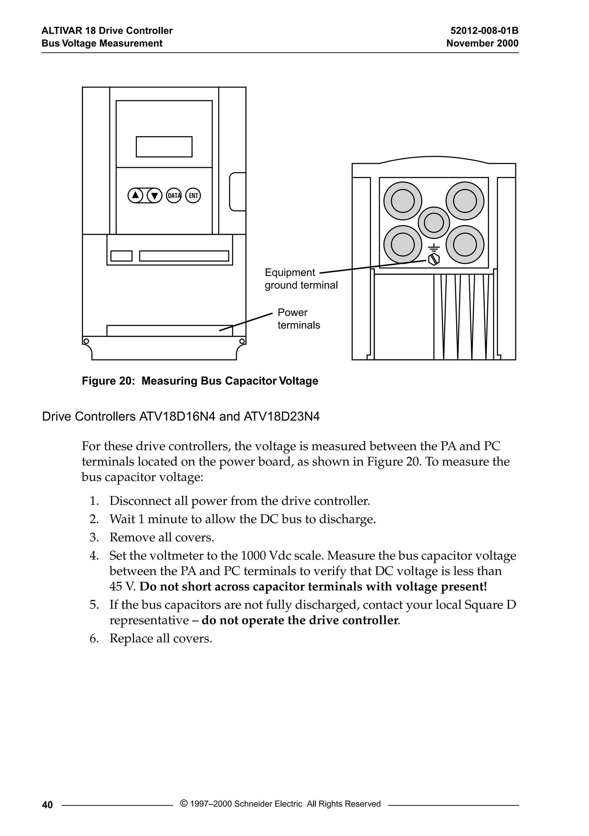 ALTIVAR 18 Drive Controller 52012-008-01B 
Bus Voltage Measurement November 2000 
DATA ENT 
Equipment 
ground terminal 
Power 
terminals 
Figure 20: Measuring Bus Capacitor Voltage 
Drive Controllers ATV18D16N4 and ATV18D23N4 
For these drive controllers, the voltage is measured between the PA and PC 
terminals located on the power board, as shown in Figure 20. To measure the 
bus capacitor voltage: 
1. Disconnect all power from the drive controller. 
2. Wait 1 minute to allow the DC bus to discharge. 
3. Remove all covers. 
4. Set the voltmeter to the 1000 Vdc scale. Measure the bus capacitor voltage 
between the PA and PC terminals to verify that DC voltage is less than 
45 V. Do not short across capacitor terminals with voltage present! 
5. If the bus capacitors are not fully discharged, contact your local Square D 
representative – do not operate the drive controller. 
6. Replace all covers. 
40 © 1997–2000 Schneider Electric All Rights Reserved 
 
