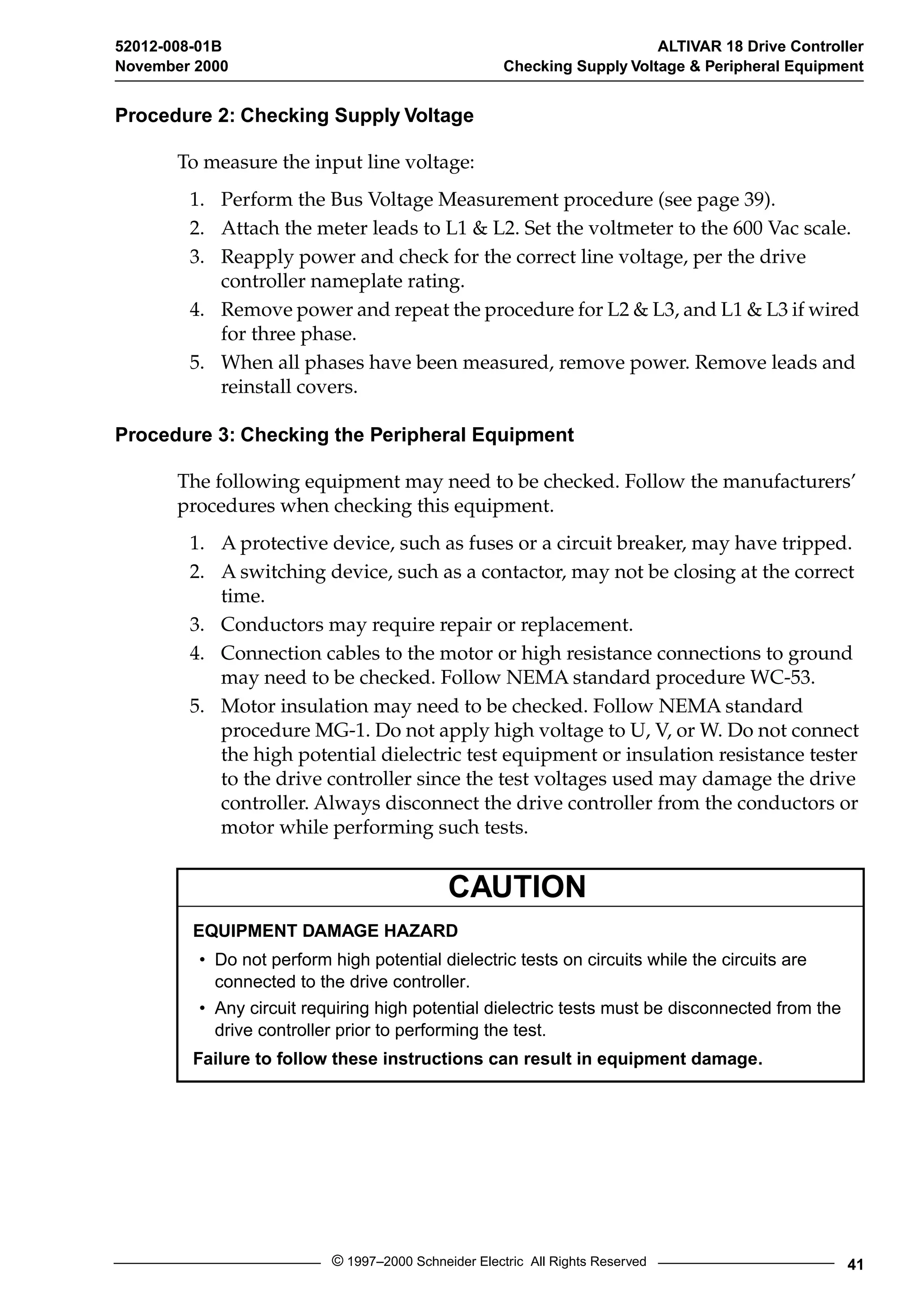 52012-008-01B ALTIVAR 18 Drive Controller 
November 2000 Checking Supply Voltage & Peripheral Equipment 
Procedure 2: Checking Supply Voltage 
To measure the input line voltage: 
1. Perform the Bus Voltage Measurement procedure (see page 39). 
2. Attach the meter leads to L1 & L2. Set the voltmeter to the 600 Vac scale. 
3. Reapply power and check for the correct line voltage, per the drive 
controller nameplate rating. 
4. Remove power and repeat the procedure for L2 & L3, and L1 & L3 if wired 
for three phase. 
5. When all phases have been measured, remove power. Remove leads and 
reinstall covers. 
Procedure 3: Checking the Peripheral Equipment 
The following equipment may need to be checked. Follow the manufacturers’ 
procedures when checking this equipment. 
1. A protective device, such as fuses or a circuit breaker, may have tripped. 
2. A switching device, such as a contactor, may not be closing at the correct 
CAUTION 
© 1997–2000 Schneider Electric All Rights Reserved 41 
time. 
3. Conductors may require repair or replacement. 
4. Connection cables to the motor or high resistance connections to ground 
may need to be checked. Follow NEMA standard procedure WC-53. 
5. Motor insulation may need to be checked. Follow NEMA standard 
procedure MG-1. Do not apply high voltage to U, V, or W. Do not connect 
the high potential dielectric test equipment or insulation resistance tester 
to the drive controller since the test voltages used may damage the drive 
controller. Always disconnect the drive controller from the conductors or 
motor while performing such tests. 
EQUIPMENT DAMAGE HAZARD 
• Do not perform high potential dielectric tests on circuits while the circuits are 
connected to the drive controller. 
• Any circuit requiring high potential dielectric tests must be disconnected from the 
drive controller prior to performing the test. 
Failure to follow these instructions can result in equipment damage. 
 