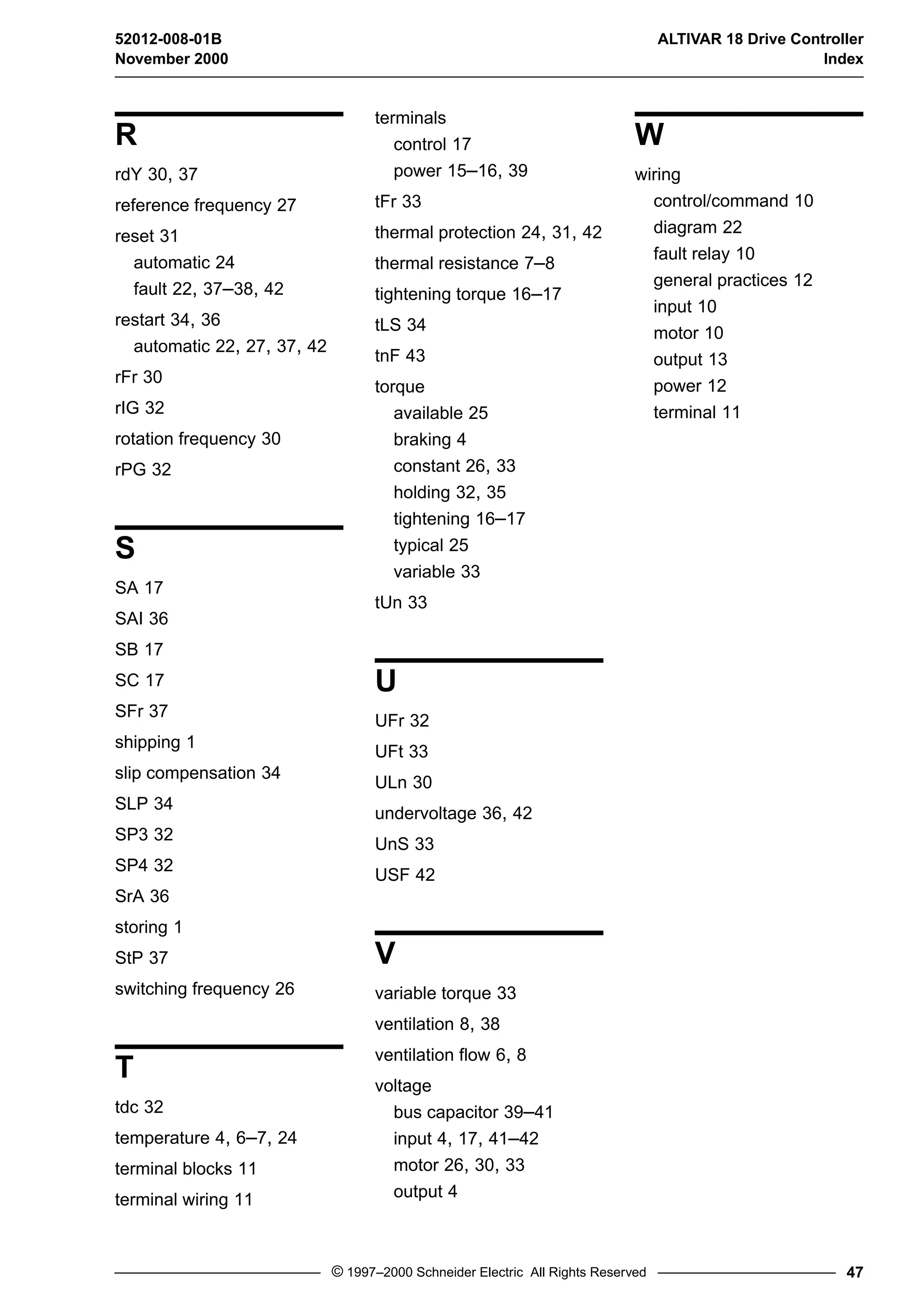 52012-008-01B ALTIVAR 18 Drive Controller 
November 2000 Index 
© 1997–2000 Schneider Electric All Rights Reserved 47 
R 
rdY 30, 37 
reference frequency 27 
reset 31 
automatic 24 
fault 22, 37–38, 42 
restart 34, 36 
automatic 22, 27, 37, 42 
rFr 30 
rIG 32 
rotation frequency 30 
rPG 32 
S 
SA 17 
SAI 36 
SB 17 
SC 17 
SFr 37 
shipping 1 
slip compensation 34 
SLP 34 
SP3 32 
SP4 32 
SrA 36 
storing 1 
StP 37 
switching frequency 26 
T 
tdc 32 
temperature 4, 6–7, 24 
terminal blocks 11 
terminal wiring 11 
terminals 
control 17 
power 15–16, 39 
tFr 33 
thermal protection 24, 31, 42 
thermal resistance 7–8 
tightening torque 16–17 
tLS 34 
tnF 43 
torque 
available 25 
braking 4 
constant 26, 33 
holding 32, 35 
tightening 16–17 
typical 25 
variable 33 
tUn 33 
U 
UFr 32 
UFt 33 
ULn 30 
undervoltage 36, 42 
UnS 33 
USF 42 
V 
variable torque 33 
ventilation 8, 38 
ventilation flow 6, 8 
voltage 
bus capacitor 39–41 
input 4, 17, 41–42 
motor 26, 30, 33 
output 4 
W 
wiring 
control/command 10 
diagram 22 
fault relay 10 
general practices 12 
input 10 
motor 10 
output 13 
power 12 
terminal 11 
 