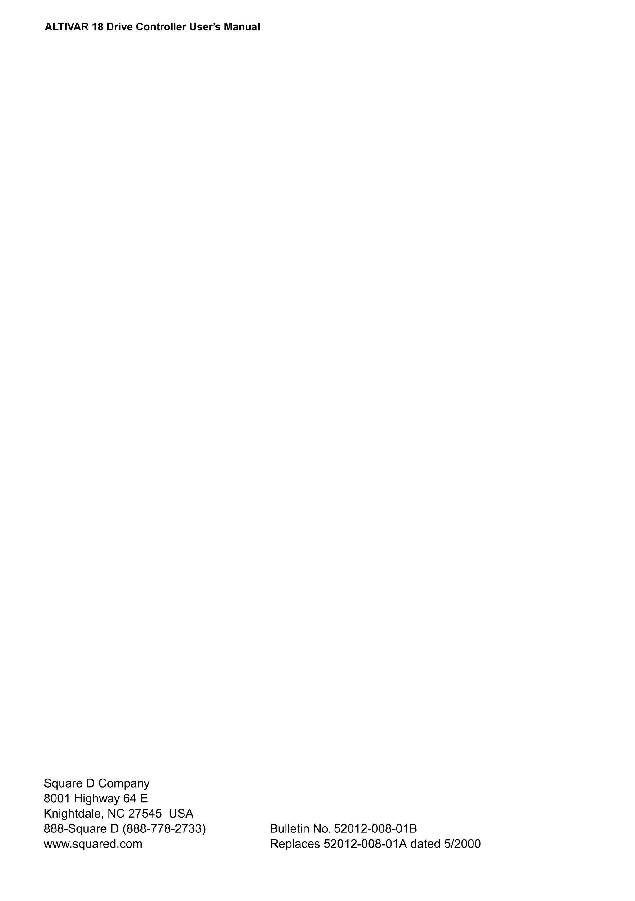 ALTIVAR 18 Drive Controller User’s Manual 
Square D Company 
8001 Highway 64 E 
Knightdale, NC 27545 USA 
888-Square D (888-778-2733) 
www.squared.com 
Bulletin No. 52012-008-01B 
Replaces 52012-008-01A dated 5/2000 
