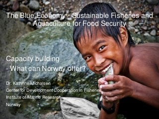 The Blue Economy - Sustainable Fisheries and
        Aquaculture for Food Security



Capacity building
- What can Norway offer?
Dr. Kathrine Michalsen
Center for Development Cooperation in Fisheries
Institute of Marine Research
Norway
 