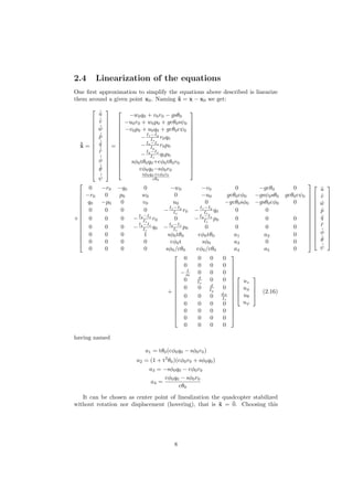 2.4 Linearization of the equations
One ﬁrst approximation to simplify the equations above described is linearize
them around a given point x0. Naming ˜x = x − x0 we get:
˙˜x =
















˙˜u
˙˜v
˙˜w
˙˜p
˙˜q
˙˜r
˙˜φ
˙˜θ
˙˜ψ
















=















−w0q0 + v0r0 − gsθ0
−u0r0 + w0p0 + gcθ0sψ0
−v0p0 + u0q0 + gcθ0cψ0
−
Iz−Iy
Ix
r0q0
−Ix−Iz
Iy
r0p0
−
Iy−Ix
Iz
q0p0
sφ0tθ0q0+cφ0tθ0r0
cφ0q0−sφ0r0
sφ0q0+cφ0r0
cθ0















+















0 −r0 −q0 0 −w0 −v0 0 −gcθ0 0
−r0 0 p0 w0 0 −u0 gcθ0cφ0 −gsψ0sθ0 gcθ0cψ0
q0 −p0 0 v0 u0 0 −gcθ0sφ0 −gsθ0cφ0 0
0 0 0 0 −
Iz−Iy
Ix
r0 −
Iz−Iy
Ix
q0 0 0
0 0 0 −
Iy−Ix
Iz
r0 0 −
Iy−Ix
Iz
p0 0 0 0
0 0 0 −
Iy−Ix
Iz
q0 −
Iy−Ix
Iz
p0 0 0 0 0
0 0 0 1 sφ0tθ0 cφ0tθ0 a1 a2 0
0 0 0 0 cφ0t sφ0 a3 0 0
0 0 0 0 sφ0/cθ0 cφ0/cθ0 a4 a5 0





























˜u
˜v
˜w
˜p
˜q
˜r
˜φ
˜θ
˜ψ














+
















0 0 0 0
0 0 0 0
− 1
m 0 0 0
0 d
Ix
0 0
0 0 d
Iy
0
0 0 0 dN
Iz
0 0 0 0
0 0 0 0
0 0 0 0
0 0 0 0




















uz
uφ
uθ
uψ



 (2.16)
having named
a1 = tθ0(cφ0q0 − sφ0r0)
a2 = (1 + t2
θ0)(cφ0r0 + sφ0q0)
a3 = −sφ0q0 − cφ0r0
a4 =
cφ0q0 − sφ0r0
cθ0
It can be chosen as center point of linealization the quadcopter stabilized
without rotation nor displacement (hovering), that is ˜x = ¯0. Choosing this
8
 