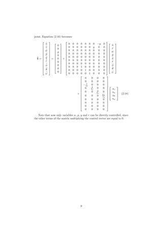 point, Equation (2.16) becomes:
˙˜x =
















˙˜u
˙˜v
˙˜w
˙˜p
˙˜q
˙˜r
˙˜φ
˙˜θ
˙˜ψ
















=














0
0
g
0
0
0
0
0
0














+
















0 0 0 0 0 0 0 −g 0
0 0 0 0 0 0 g 0 0
0 0 0 0 0 0 0 0 0
0 0 0 0 0 0 0 0 0
0 0 0 0 0 0 0 0 0
0 0 0 0 0 0 0 0 0
0 0 0 0 0 0 0 0 0
0 0 0 1 0 0 0 0 0
0 0 0 0 1 0 0 0 0
0 0 0 0 0 1 0 0 0






























˜u
˜v
˜w
˜p
˜q
˜r
˜φ
˜θ
˜ψ














+

















0 0 0 0
0 0 0 0
− 1
m 0 0 0
0 d
Ix
0 0
0 0 d
Iy
0
0 0 0 dN
Iy
0 0 0 0
0 0 0 0
0 0 0 0
0 0 0 0





















uz
uφ
uθ
uψ



 (2.18)
Note that now only variables w, p, q and r can be directly controlled, since
the other terms of the matrix multiplying the control vector are equal to 0.
9
 