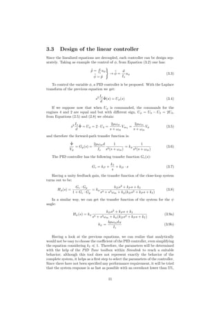 3.3 Design of the linear controller
Since the linealized equations are decoupled, each controller can be design sep-
arately. Taking as example the control of φ, from Equation (3.2) one has:
˙˜p = d
Ix
uφ
˙˜φ = ˜p
→
¨˜φ =
d
Ix
uφ (3.3)
To control the variable φ, a PID controller is be proposed. With the Laplace
transform of the previous equation we get:
s2 Ix
d
˜Φ(s) = Uφ(s) (3.4)
If we suppose now that when Uφ is commanded, the commands for the
engines 4 and 2 are equal and but with diﬀerent sign, Uφ = U4 − U2 = 2U4,
from Equations (2.5) and (2.8) we obtain:
s2 Ix
d
˜Φ = Uφ = 2 · U4 =
2µωm
s + ωm
Vm4
=
2µωm
s + ωm
Vφ (3.5)
and therefore the forward-path transfer function is:
˜Φ
Vφ
= Gp(s) =
2µωmd
Ix
1
s2(s + ωm)
= kφ
1
s2(s + ωm)
(3.6)
The PID controller has the following transfer function Gc(s):
Gc = kP +
kI
s
+ kD · s (3.7)
Having a unity feedback gain, the transfer function of the close-loop system
turns out to be:
Hφ(s) =
Gc · Gp
1 + Gc · Gp
= kφ
kDs2
+ kP s + kI
s4 + s3ωm + kφ(kDs2 + kP s + kI)
(3.8)
In a similar way, we can get the transfer function of the system for the ψ
angle:
Hψ(s) = kψ
kDs2
+ kP s + kI
s4 + s3ωm + kψ(kDs2 + kP s + kI)
(3.9a)
kψ =
4µωmdN
Iz
(3.9b)
Having a look at the previous equations, we can realize that analytically
would not be easy to choose the coeﬃcient of the PID controller, even simplifying
the equation considering kI 1. Therefore, the parameters will be determined
with the help of the PID Tune toolbox within Simulink to reach a suitable
behavior; although this tool does not represent exactly the behavior of the
complete system, it helps as a ﬁrst step to select the parameters of the controller.
Since there have not been speciﬁed any performance requirement, it will be tried
that the system response is as fast as possible with an overshoot lower than 5%,
11
 