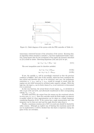 Magnitude(dB)
-60
-40
-20
0
20
φ, θ
ψ
10-2
10-1
100
101
102
Phase(deg)
-180
-135
-90
-45
0
45
Bode Diagram
Frequency (rad/s)
Figure 3.1: Bode diagram of the system with the PID controller of Table 3.1.
.
unnecessary restricted because of the saturation of the motors. Knowing that,
an algorithm which calculates a suitable uz has been implemented inside a func-
tion, being known that for low revolutions of the engine the dynamic described
in (2.5) would be slower. Rewriting Equations (2.6) and (2.8) we get:
uθ + uφ + uψ = 2(u4 − u3) (3.11)
The next inequalities must be therefore satisﬁed:
uθ + uφ + uψ ≤ 2umax (3.12a)
uθ + uφ + uψ ≥ −2umax (3.12b)
If not, the variable uψ will be accordingly restricted so that the previous
condition is fulﬁlled. Note that if this variable, which has been considered the
less critical and therefore the one to be restricted, were zero, the preliminary
restriction uφ ≤ umax and uθ ≤ umax would be enough to ensure that the
engines are not either saturated or actuated under negative voltages. With this
logic law, the input uz can be freely chosen if uψ is not restricted, or determined
if it is restricted.
In this very function, the actual thrust of each engine, umi
, is calculated as
well, as per (2.6) and (2.8), and afterwards transformed in their corresponding
voltage, Vmi = umi /µ.
As before described, the output from the sensors are the rotational velocity
in every axes, i.e. p, q, r. Since the controller needs the Euler angles, an observer
is needed, which in a ﬁrst approximation can be taken as a simply integrator
considering Equation (2.18). If the system has a angle measurement unit, this
integrator can be then not used and the angle directly taken from it.
Finally, a maximum rotation rate of 40◦
/s in each axes should be limited for
safety reasons. Although an explicit way of limiting this maximum speed will
not be implemented, it will be checked that this limit is respected, tuning the
gains if they are overtaken.
13
 