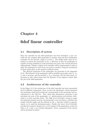 Chapter 4
6dof linear controller
4.1 Description of system
Once the controller for the 3dof quadcopter has been developed, a new con-
troller for the complete 6dof quadcopter is wanted, using the ﬁrst stabilization
controller for the attitude, angles φ, θ and ψ. The design ﬁrstly must be ex-
tended to control the movement in the zb direction so that the quadcopter is
capable of being stabilized in both horizontal axes and in the vertical direction
independently. Finally, a higher level controller will be implemented in order to
allow the quadcopter to move from one point to another, being the coordinates
of those points given in the inertial coordinate frame.
The physical properties of the quadcopter are presented in the Appendix
(A.2). The behavior of the quadcopter will be probably more agile, since Ix, Iy,
Iz and m decrease, and the product µ · Vmax increases. On the other hand, ωm
increases as well, which means that the dynamic of the engines is faster than
the one of the 3dof quadcopter.
4.2 Architecture of the controller
In the Figure (4.1) the architecture of the 6dof controller has been represented
with its diﬀerent components. First, we have the Quadcopter, which represents
the quadcopter itself and provides the measurements of the gyroscopes and ac-
celerometer to the Observer. This, using that information, processes it and
calculates the state of the quadcopter, i.e. global position and attitude, deliv-
ering it to both controller levels. The High Level Controller, having as input
the estimated position and the Desired position and orientation, calculates the
needed attitude angles and the altitude in the zi direction (which is approxi-
mately zb) to reach the destination point. Finally, the Lower Level Controller
provides the required voltages (Vm) to the engines of the quadcopter so that the
vales φ, θ, ψ and zd are reached adequately. Every component of the system
will be described in detail.
17
 