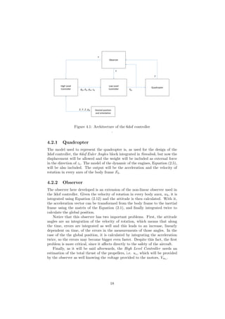Quadcopter
Observer
High Level
Controller
Low Level
Controller
𝑦
𝑥
𝜙 𝑑, 𝜃 𝑑, 𝜓 𝑑, 𝑧 𝑑 𝑉𝑚
𝑥
Desired position
and orientation
𝑋, 𝑌, 𝑍, 𝜓 𝑑
Figure 4.1: Architecture of the 6dof controller
.
4.2.1 Quadcopter
The model used to represent the quadcopter is, as used for the design of the
3dof controller, the 6dof Euler Angles block integrated in Simulink, but now the
displacement will be allowed and the weight will be included as external force
in the direction of zi. The model of the dynamic of the engines, Equation (2.5),
will be also included. The output will be the acceleration and the velocity of
rotation in every axes of the body frame Fb.
4.2.2 Observer
The observer here developed is an extension of the non-linear observer used in
the 3dof controller. Given the velocity of rotation in every body axex, wb, it is
integrated using Equation (2.12) and the attitude is then calculated. With it,
the acceleration vector can be transformed from the body frame to the inertial
frame using the matrix of the Equation (2.1), and ﬁnally integrated twice to
calculate the global position.
Notice that this observer has two important problems. First, the attitude
angles are an integration of the velocity of rotation, which means that along
the time, errors are integrated as well and this leads to an increase, linearly
dependent on time, of the errors in the measurements of those angles. In the
case of the the global position, it is calculated by integrating the acceleration
twice, so the errors may become bigger even faster. Despite this fact, the ﬁrst
problem is more critical, since it aﬀects directly to the safety of the aircraft.
Finally, as it will be said afterwards, the High Level Controller needs an
estimation of the total thrust of the propellers, i.e. uz, which will be provided
by the observer as well knowing the voltage provided to the motors, Vmi
.
18
 
