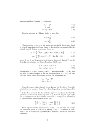 linearized and from Equation (2.13) one gets:
˙ub = −gθ (4.2a)
˙vb = gθ (4.2b)
˙wb = g − T/m (4.2c)
Knowing also that ub = Rbvuv, ﬁnally we have that:
˙ui = −θ
T
m
(4.3a)
˙vi = φ
T
m
(4.3b)
Then to control ˙ui and ˙vi we will assume as controllable the variables θ and
φ, being T an estimation of total thrust of the propellers, commanded by the
altitude control. If those variables are chosen as:
θd = −
m
T
¨Xd + kDx
( ˙Xd − ˙X) + kPx
(Xd − X) (4.4a)
φd =
m
T
¨Yd + kDy
( ˙Yd − ˙Y ) + kPy
(Yd − Y ) (4.4b)
where X and Y are the position in the inertial frame and Xd and Yd are the
desired position in that very frame, Equations (4.3) become:
¨ex + kDx ˙ex + kPx ex = 0 (4.5a)
¨ey + kDy ˙ey + kPy ey = 0 (4.5b)
having called ex = Xd − X and ey = Yd − Y . The constants kDx
, kPx
, kDy
and
kPy must be chosen properly so that the system converge to ex = ey = 0. For
this case, having tested the complete system, the values taken are:
kDx = kDy = 2.2
kPx = kPy = 1
Once the wanted values, θd and φd, are known, the Low Lever Controller
acts to drive the system to them. The values of zd and ψd are simply passed to
it.
It has been assumed that the attitude angles are small and therefore the
system can be linearized, getting Equation (4.3). However, the yaw angle might
not be negligible at all. To solve this assumption, a change of the coordinates
of the destination points must be carried out:
ˆX
ˆY
=
cos ψ − sin ψ
sin ψ cos ψ
X
Y
(4.7)
Given a position in the inertial frame, X and Y , the controller ﬁrst change
the coordinate system so that ψ = 0, getting ˆX and ˆY . Afterwards, it calcu-
lates θd and φd through the Equations (4.4), delivering them to the Low Level
Controller.
22
 