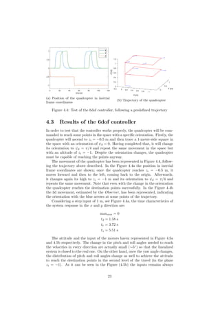 time [s]
0 20 40 60 80 100 120
-1
-0.5
0
0.5
1 X
Y
Z
(a) Position of the quadcopter in inertial
frame coordinates
Y [m]
1
0.5
0
10.80.6
X [m]
0.40.20-0.2
1.2
0
0.2
0.4
0.6
0.8
1
-Z[m]
(b) Trajectory of the quadcopter
Figure 4.4: Test of the 6dof controller, following a predeﬁned trajectory
4.3 Results of the 6dof controller
In order to test that the controller works properly, the quadcopter will be com-
manded to reach some points in the space with a speciﬁc orientation. Firstly, the
quadcopter will ascend to zi = −0.5 m and then trace a 1-meter-side square in
the space with an orientation of ψd = 0. Having completed that, it will change
its orientation to ψd = π/4 and repeat the same movement in the space but
with an altitude of zi = −1. Despite the orientation changes, the quadcopter
must be capable of reaching the points anyway.
The movement of the quadcopter has been represented in Figure 4.4, follow-
ing the trajectory above described. In the Figure 4.4a the position in inertial
frame coordinates are shown; once the quadcopter reaches zi = −0.5 m, it
moves forward and then to the left, coming back to the origin. Afterwards,
it changes again its high to zi = −1 m and its orientation to ψd = π/4 and
repeats the same movement. Note that even with the change in the orientation
the quadcopter reaches the destination points successfully. In the Figure 4.4b
the 3d movement, estimated by the Observer, has been represented, indicating
the orientation with the blue arrows at some points of the trajectory.
Considering a step input of 1 m, see Figure 4.4a, the time characteristics of
the system response in the x and y direction are:
maxover = 0
td = 1.58 s
tr = 3.72 s
ts = 5.51 s
The attitude and the input of the motors haven represented in Figure 4.5a
and 4.5b respectively. The change in the pitch and roll angles needed to reach
the velocities in every direction are actually small (∼5◦
) so that the linealized
system is closed to the real one. On the other hand, once the yaw angle changes,
the distribution of pitch and roll angles change as well to achieve the attitude
to reach the destination points in the second level of the travel (in the plane
zi = −1). As it can be seen in the Figure (4.5b) the inputs remains always
23
 