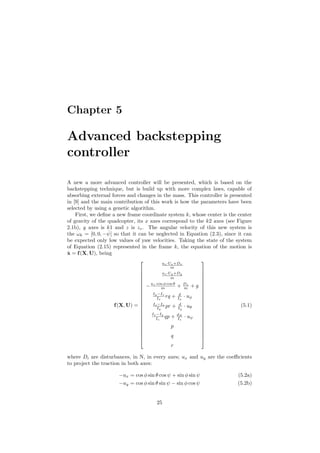 Chapter 5
Advanced backstepping
controller
A new a more advanced controller will be presented, which is based on the
backstepping technique, but is build up with more complex laws, capable of
absorbing external forces and changes in the mass. This controller is presented
in [9] and the main contribution of this work is how the parameters have been
selected by using a genetic algorithm.
First, we deﬁne a new frame coordinate system k, whose center is the center
of gravity of the quadcopter, its x axes correspond to the k2 axes (see Figure
2.1b), y axes is k1 and z is zv. The angular velocity of this new system is
the ωk = [0, 0, − ˙ψ] so that it can be neglected in Equation (2.3), since it can
be expected only low values of yaw velocities. Taking the state of the system
of Equation (2.15) represented in the frame k, the equation of the motion is
˙x = f(X, U), being
f(X, U) =























uz·Ux+Dx
m
uz·Uy+Dy
m
−uz·cos φ cos θ
m + Dz
m + g
Iy−Iz
Ix
rq + d
Ix
· uφ
Iz−Ix
Iy
pr + d
Iy
· uθ
Ix−Iy
Iz
qp + dN
Iz
· uψ
p
q
r























(5.1)
where Di are disturbances, in N, in every axes; ux and uy are the coeﬃcients
to project the traction in both axes:
−ux = cos φ sin θ cos ψ + sin φ sin ψ (5.2a)
−uy = cos φ sin θ sin ψ − sin φ cos ψ (5.2b)
25
 