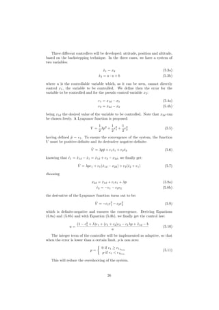 Three diﬀerent controllers will be developed: attitude, position and altitude,
based on the backstepping technique. In the three cases, we have a system of
two variables:
˙x1 = x2 (5.3a)
˙x2 = a · u + b (5.3b)
where u is the controllable variable which, as it can be seen, cannot directly
control x1, the variable to be controlled. We deﬁne then the error for the
variable to be controlled and for the pseudo control variable x2:
e1 = x1d − x1 (5.4a)
e2 = x2d − x2 (5.4b)
being x1d the desired value of the variable to be controlled. Note that x2d can
be chosen freely. A Lyapunov function is proposed:
V =
1
2
λp2
+
1
2
e2
1 +
1
2
e2
2 (5.5)
having deﬁned ˙p = e1. To ensure the convergence of the system, the function
V must be positive-deﬁnite and its derivative negative-deﬁnite:
˙V = λp ˙p + e1 ˙e1 + e2 ˙e2 (5.6)
knowing that ˙e1 = ˙x1d − ˙x1 = ˙x1d + e2 − x2d, we ﬁnally get:
˙V = λpe1 + e1( ˙x1d − x2d) + e2(˙e2 + e1) (5.7)
choosing
x2d = ˙x1d + c1e1 + λp (5.8a)
˙e2 = −e1 − c2e2 (5.8b)
the derivative of the Lyapunov function turns out to be:
˙V = −c1e2
1 − c2e2
2 (5.9)
which is deﬁnite-negative and ensures the convergence. Deriving Equations
(5.8a) and (5.8b) and with Equation (5.3b), we ﬁnally get the control law:
u =
(1 − c2
1 + λ)e1 + (c1 + c2)e2 − c1λp + ¨x1d − b
a
(5.10)
The integer term of the controller will be implemented as adaptive, so that
when the error is lower than a certain limit, p is non zero:
p =
0 if e1 ≥ e1λlim
p if e1 < eλlim
(5.11)
This will reduce the overshooting of the system.
26
 