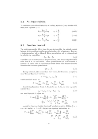 5.1 Attitude control
To control the three attitude variables θ, φ and ψ, Equation (5.10) shall be used,
being from Equation (5.1):
bφ =
Iy − Iz
Ix
rq aφ =
d
Ix
(5.12a)
bθ =
Iz − Ix
Iy
pr aθ =
d
Iy
(5.12b)
bψ =
Ix − Iy
Iz
qp aθ =
dN
Iz
(5.12c)
5.2 Position control
The position controller diﬀers from the one developed for the attitude control
because of the consideration of a perturbation force Di in both axes. However,
a similar procedure will be followed. These perturbations will be estimated and
included in the control law:
˜Di = Di − ˆDi (5.13)
where ˆDi is the estimated value of the perturbation, D is the actual perturbation
value and ˜Di is the error made. These perturbations will be considered as
constant, or better said, its dynamics are much slower than the ones involved
in the estimation of the perturbation:
˙˜Di −
˙ˆDi (5.14)
Having said that, let’s assume that there exists, for the control along the x
axes, the next Lyapunov function:
V = V (px, e1x, e2x, ˜D) (5.15)
whose derivative would be:
˙V = ˙px
∂V
∂px
+ ˙e1x
∂V
∂e1x
+ ˙e2x
∂V
∂e2x
+ ˙˜Dx
∂V
∂ ˜Dx
(5.16)
Considering Equations (5.3a), (5.4b), (5.8a) and (5.4b), the error ex2 can be
calculated as:
˙e2x = c1xe1x + ¨x1d + λxpx − ¨x1 (5.17)
and with Equation (5.14) we get:
˙V = ˙px
∂V
∂px
+ λx
∂V
∂e2x
+ ˙e1x
∂V
∂e1x
+ c1x
∂V
∂e2x
+
+ ¨xd −
uxu1 + Dx
m
∂V
∂e2x
−
˙ˆDx
∂V
∂ ˜Dx
(5.18)
ux shall be chosen so that the function ˙V is deﬁnite negative. Making u1
m ux =
ux1 + ux2 and ux1 = ¨xd − ˆDx, the previous equation is simpliﬁed to:
˙V = ˙px
∂V
∂px
+ λx
∂V
∂ex2
+ ˙ex1
∂V
∂ex1
+ cx1
∂V
∂ex2
− ux2
∂V
∂ex2
−
ˆDx − Dx
m
∂V
∂ex2
−
˙ˆDx
∂V
∂ ˜Dx
(5.19)
27
 