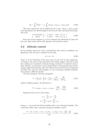 ˆDx =
t
0
˙ˆDxdτ = −γx
t
0
(β1xpx + β2xe1x + β3xe2x) dτ (5.28)
The same control law can be applied for the y axes. Once ux and uy have
been determined, the desired angles φ and θ can be then calculated from Equa-
tion (5.2):
cos φd sin θd
sin φd
= −
cos ψ sin ψ
sin ψ − cos ψ
ux
uy
(5.29)
From the second equation φd can be obtained and afterwards θd from the
ﬁrst one. Both values will be then passed to the attitude control.
5.3 Altitude control
In the altitude control not only a perturbation force will be considered, see
Equation (5.13), but also a variation in the mass:
˜m = m − ˆm (5.30)
where ˆm is the estimation of the mass and ˜m is the error in that estimation.
A change in the mass of the quadcopter will seldom happen and will be only
due a change in its payload or because during a mission it is needed to drop a
load. However, an automatic system which allows to automatically detect those
changes might be interesting, since the software does not need to be reconﬁgured
by hand every time the mass changes, or even to develop a ﬂexible controller
that adapts to diﬀerent aircraft.
The next Lyapunov function is proposed:
V =
1
2
λzp2
z +
1
2
e2
1z +
1
2
e2
2z +
˜m2
2mγ1z
+
˜D2
z
2mγ2z
(5.31)
which is deﬁnite-positive. Its derivative is:
˙V = λzpz ˙pz + e1z ˙e1z + e2z ˙e2z −
˜m ˙ˆm
mγ1z
−
˜D
˙ˆD
mγ2z
(5.32)
Equation (5.10) can be used, being:
a = −
αz
m
; ˆa = −
αz
ˆm
b =
Dz
m
+ g; ˆb =
ˆDz
ˆm
+ g
being αz = cos φ cos θ and all the variables with (ˆ·) are estimated variables. The
control law will be then, using the estimated variables ˆa and ˆb:
u =
(1 − c2
1z + λz)e1z + (c1z + c2z)e2z − c1zλzpz + ¨z1d −
ˆD
ˆm + g
−αz
ˆm
(5.34)
29
 
