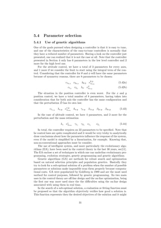 5.4 Parameter selection
5.4.1 Use of genetic algorithms
One of the goals pursued when designing a controller is that it is easy to tune,
and one of the characteristics of the easy-to-tune controllers is normally that
they have a reduced number of parameters. Having a look on the controller just
presented, one can realized that it is not the case at all. Note that the controller
presented in Section 4 only has 6 parameters in the low level controller and 2
more for the high level one.
For the attitude control, we have a total of 3 parameters for every axes,
and 1 more if we consider the limit to start using the integral term of the con-
trol. Considering that the controller for θ and φ will have the same parameters
because of symmetry reasons, there are 8 parameters to be chosen:
c1θ,φ
c2θ,φ
λθ,φ eθ,φ
λlim
(5.42a)
c1ψ
c2ψ
λψ eψ
λlim
(5.42b)
The situation in the position controller is even worst. For the x and y
position control, we have a total number of 8 parameters, having taken into
consideration that for both axis the controller has the same conﬁguration and
that the perturbation ˆD has its own law:
c1x,y
λx,y ex,y
λlim
kx,y γx,y β1x,y β2x,y β3x,y (5.43)
In the case of altitude control, we have 4 parameters, and 2 more for the
perturbation and the mass estimation:
λz ez
λlim
γ1z γ2z c1z c2z (5.44)
In total, the controller requires on 22 parameters to be speciﬁed. Note that
he control laws are quite complicated and it would be very tricky to analytically
draw conclusions about how the parameters inﬂuence the response of the system,
even if the model is simpliﬁed by a linearization, for example. Knowing that,
non-so-conventional approaches must be consider.
The use of intelligent system, and more particularly the evolutionary algo-
rithms (EA), have been used in the control theory in the last 30 years, see[11].
The EA enclose a set of techniques in which one can underline evolutionary pro-
gramming, evolution strategies, genetic programming and genetic algorithms.
Genetic algorithms (GA) are methods for robust search and optimization
based on natural selection principles and population genetics. Basically they
try to look for a sub-optimal solution of a problem when the number of possible
parameters or solutions make impossible scan them properly because computa-
tional costs. GA were popularized by Goldberg in 1989 and are the most used
method for control purposes, followed by genetic programming. Its two main
uses in the control theory are oﬀ-line design and the on-line optimization, being
the ﬁrst one way more used since the the diﬃculties using the on-line design
associated with using them in real time.
In the search of a sub-optimal solution, a evaluation or ﬁtting function must
be proposed so that the algorithm objectively veriﬁes how good a solution is.
This function represents then the desired objectives of the solution and it might
31
 