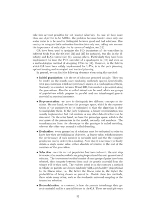take into account penalties for not wanted behaviors. In case we have more
than one objective to be fulﬁlled, the problem becomes harder, since only one
scalar value is to be used to distinguish between good and bad solutions. One
can try to integrate both evaluation function into only one, taking into account
the importance of each objective by means of weights, see [12].
GA have been used to optimize the PID parameters of the controllers in
diﬀerent ﬁelds from the 90s (see [21] and [23] for instance), but also in the H-
inﬁnity and LQG control (see [6]), among others. Particularly they have been
implemented to tune the PID controller of a quadcopter in [10] and even as
a methodological method of designing UAVs in [18]. However, in the ﬁeld in
which GA have been widely implemented for UAVs, is in the path planning,
optimal routing and strategical and tactical planning.
In general, we can ﬁnd the following elements when using this method:
• Initial population: it is the set of solutions proposed initially. They can
be seeded on the search space randomly, uniformly spaced, heuristically,
with good solutions which are previously known or a combination of them.
Normally in a number between 20 and 100, this number is preserved along
the generations. Also the so called islands can be used, which are groups
of populations which progress in parallel and can interchanged genetic
material in punctual moments.
• Representation: we have to distinguish two diﬀerent concepts or do-
mains. On one hand, we have the genotype space, which is the represen-
tation of the parameters to be optimized so that the algorithm is able
to manipulate them. In the early beginning, a binary representation was
usually implemented, but real numbers or any other data structure can be
also used. On the other hand, we have the phenotype space, which is the
real space of the parameters in the model, normally real numbers. The
transformation from the phenotype to the genotype is called encoding,
whereas the other way around is called decoding.
• Evaluation: every generation of solutions must be evaluated in order to
know how they are fulﬁlling an objective. A ﬁtness value, which measures
the performance of each member is normally used and the the complete
generation can be ordered in a ranking. Note that it is necessary to ﬁnally
obtain a single scalar value, either absolute of relative to the rest of the
members of the generation.
• Selection: once the current population has been evaluated, the next step
is to select the members which are going to produced the next generation of
solution. The tournament method consist of once group of pairs have been
selected, they compete between them and the genetic material form the
winner will be then used. The roulette wheel is on the contrary a method
in which the parents are chosen randomly with a probability proportional
to the ﬁtness value, i.e. the better the ﬁtness value is, the higher the
probabilities of being chosen as parent is. Beside these two methods,
there exists many other, such as the stochastic universal sampling or the
truncation selection.
• Recombination: or crossover, is how the parents interchange their ge-
netic material and its a crucial feature in the GA. There are multiple ways
32
 