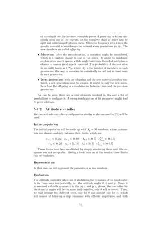 of carrying it out; for instance, complete pieces of genes can be taken ran-
domly from one of the parents, or the complete chain of genes can be
split and interchanged between them. Often the frequency with which the
genetic material is interchanged is reduced when generations go by. The
new members are called oﬀspring.
• Mutation: after the recombination, a mutation might be considered,
which is a random change in one of the genes. It allows to randomly
explore other search spaces, which might have been discarded, and gives a
chance to recover good genetic material. The probability of the mutation
is normally taken as 1/Np, where Np is the number of members in each
generation; this way, a mutation is statistically carried out at least once
in each generation.
• Next generation: with the oﬀspring and the new material possibly mu-
tated, a new generation must be chosen. It might be only the new mem-
bers from the oﬀspring or a combination between them and the previous
generation.
As can be seen, there are several elements involved in GA and a lot of
possibilities to conﬁgure it. A wrong conﬁguration of its parameter might lead
to poor solutions.
5.4.2 Attitude controller
For the attitude controller a conﬁguration similar to the one used in [21] will be
used:
Initial population
The initial population will be made up with Np = 30 members, whose parame-
ters are chosen randomly between their limits, which are:
c1θ,φ
∈ [0, 25] c2θ,φ
∈ [0, 10] λθ,φ ∈ [0, 5] eθ,φ
λlim
∈ [0, 0.5]
c1ψ
∈ [0, 20] c2ψ
∈ [0, 10] λψ ∈ [0, 5] eψ
λlim
∈ [0, 0.5]
These limits have been established by simply simulating them until the re-
sponse was not acceptable. Having a look later on at the results, these limits
can be conﬁrmed.
Representation
In this case, we will represent the parameters as real numbers.
Evaluation
The attitude controller takes care of stabilizing the dynamics of the quadcopter
in its three axes independently, i.e. the attitude angles θ, φ and ψ. Since it
is assumed a double symmetry in the xbzb and ybzb planes, the controller for
the θ and φ angles will be the same and therefore, only θ will be tested. Then,
we will arrange two diﬀerent tests, one for θ and another one for ψ, which
will consist of following a step command with diﬀerent amplitudes, and with
33
 