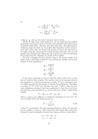 as:
σθ =
1
6
6
i=1
tmax
0
u2
θi
+ u2
φi
θcni
dt
σψ =
1
6
6
i=1
tmax
0
u2
ψi
ψcni
dt
being uθi
, uφi
and uψi
the control commands already shown.
Finally, for high values of the parameters, one can realize that the kickback
phenomenon may appear, which is a return in the controlled value before having
reached the desired value. Moreover, with those high values, also high frequency
oscillations might also show up. To penalize these situations, another measure-
ment value will be used, kb, which is the number of zeros in the derivative of
the angle, being they closer than 0.2 seconds one from each other. Also, we will
penalize the overshooting by adding one unit to kb for every 2% of overshooting
if it is higher than 5%; otherwise, no penalty will be applied.
We need to integrate all three measure values in one ﬁtting variable. Lets
deﬁne ﬁrstly a sub-ﬁtting variable for each performance variable and for each
member m of the population p:
ˆfm
E =
min(Ep
)
Em
ˆfm
σ =
min(σp
)
σm
ˆfm
kb =
min(kb)
kbm
In the above expression, it was not explicitly written either θ nor ψ since
they are valid for both variables. The operator min() is the minimum value of
the population p, so that the performance variables ˆfm
have a maximum value
of 1, which correspond to the member m with the best performance. The higher
a member Em
, σm
of kbm
has, the lower the value ˆf will be. Note that now
every performance parameter has been transformed so that they do not have
unit and their range goes from 0 to 1; we are able now to deﬁne a single ﬁtting
variable:
ˆfm
= ˆfm
E + ασ · ˆfm
σ + αkb · ˆfm
kb (5.51)
where ασ and αkb are coeﬃcients to weight the importance of every term. We
can even deﬁne better the ﬁtting function by:
fm
=
ˆfm
max( ˆfm)
(5.52)
so that fm
is normalized. The only remaining thing is to choose the values for
the two weights ασ and αkb. Both values have been chosen after some trials,
looking for a good combination between fast response and not so high eﬀorts:
ασθ
= 0.5 αkbθ
= 2
ασψ
= 1 αkbψ
= 2
35
 