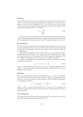 Selection
Given a ﬁtting value fm
for every member, the roulette wheel method will be
used to create the matting pool, which will be composed by a number of pairs
equal to the size of the population (Np = 30). These pairs will be chosen
from the previous generation randomly, taking into account a probability which
depends on the ﬁtting value ˆfm
as follows:
Pm
=
fm
Np
i=1
fi
(5.54)
One parent will not be allowed to be matched with itself and the same pair
in the matting pool will be avoid either. It must be pointed out, that there will
be two independent matting pool, one for the θ variable and another one for ψ.
Recombination
For every pair of parents from the matting pool (recall that there are two), and
for every parameter of the solution, one will be taken randomly from one parent
to form the next generation. We will then obtain Np new solutions after the
recombination.
Although this method was the one used in [21], the new material which is
introduced in the generation is very small, since the recombination only takes
the material from one of the parents. One realizes after some simulations that
the complete generation tends to converge to a few diﬀerent members.
Another recombination is proposed, which consists of making an weighted
average of both parents:
κoff = r · κ1 + (1 − r) · κ2 (5.55)
where κi is the parameter of the parent i and r is a random number between
0 and 1. This new method produces generations with members much more
diﬀerent between them.
Mutation
For every parameter, there will be a probability of Pmut = 1/Np to be mutated;
this value is often taken so statistically is ensured, that in every generation there
will be at least one mutation in every parameter. If the mutation takes place,
it will happen as follows:
κ = κ + sign(0.5 − r1) ·
κmax
2
· r2 (5.56)
where r1 and r2 are two random number. If κ turns out to be negative, the
previous equation will be again calculated with new random parameters until it
becomes positive.
Next generation
The next generation will be made up with the best Np members of the previous
generation and the oﬀspring generated from them.
36
 