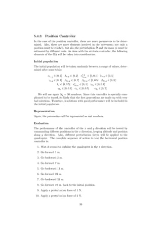 5.4.3 Position Controller
In the case of the position controller, there are more parameters to be deter-
mined. Also, there are more elements involved in the movement; not only a
position must be reached, but also the perturbation ˆD and the mass ˆm must be
estimated by diﬀerent tests. As done with the attitude controller, the following
elements of the GA will be taken into consideration.
Initial population
The initial population will be taken randomly between a range of values, deter-
mined after some trials:
c1x,y
∈ [0, 5] λx,y ∈ [0, 2] ex,y
λlim
∈ [0, 0.1] kx,y ∈ [0, 5]
γx,y ∈ [0, 1] β1x,y ∈ [0, 2] β2x,y ∈ [0, 0.5] β3x,y ∈ [0, 5]
λz ∈ [0, 0.5] ez
λlim
∈ [0, 1] γ1z ∈ [0, 0.1]
γ2z ∈ [0, 0.1] c1z ∈ [0, 0.5] c2z ∈ [0, 2]
We will use again Np = 30 members. Since this controller is specially com-
plicated to be tuned, its likely that the ﬁrst generations are made up with very
bad solutions. Therefore, 5 solutions with good performance will be included in
the initial population.
Representation
Again, the parameters will be represented as real numbers.
Evaluation
The performance of the controller of the x and y direction will be tested by
commanding diﬀerent positions in the x direction, keeping altitude and position
along y direction. Also, diﬀerent perturbation forces will be applied to the
quadcopter. The complete sequence of action to test the horizontal position
controller is:
1. Wait 2 second to stabilize the quadcopter in the z direction.
2. Go forward 1 m.
3. Go backward 2 m.
4. Go forward 7 m.
5. Go backward 13 m.
6. Go forward 23 m.
7. Go backward 33 m.
8. Go forward 10 m. back to the initial position.
9. Apply a perturbation force of 1 N.
10. Apply a perturbation force of 2 N.
39
 