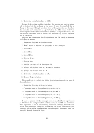 11. Reduce the perturbation force to 0.5 N.
In case of the vertical position controller, the position and a perturbation
will be tested, but also a change in the mass. It must be remarked that a
change in the mass will imply a vertical force in the zb direction and therefore
the controller must interpreter as a perturbation Dz. This means that when
evaluating the ability of the controller to identify a change in the mass, the
perturbation estimation must be disable, and the other way around. Two test
will be carried out
The ﬁrst test, to evaluate the altitude change and the ability of detecting
vertical perturbations:
1. Disable the detection of the mass change.
2. Wait 2 second to stabilize the quadcopter in the z direction.
3. Ascend 1 m.
4. Ascend 5 m.
5. Ascend 20 m.
6. Descend 20 m.
7. Descend 5 m.
8. Descend 1 m, back to the initial position.
9. Apply a perturbation force of 2 N in the zb direction.
10. Apply a perturbation force of 4 N.
11. Reduce the perturbation force to 1 N.
12. Remove the perturbation.
The second test, to evaluate the ability of detecting changes in the mass of
the quadcotper:
1. Disable the detection of the perturbation.
2. Change the mass of the quadcopter to m0 + 0.150 kg.
3. Change the mass of the quadcopter to m0 + 0.300 kg.
4. Change the mass of the quadcopter to m0 − 0.150 kg.
5. Change the mass of the quadcopter to m0 − 0.300 kg.
It must be pointed out that we might have proposed diﬀerent experiments
to determined the best parameters solution for the ˆm and ˆD, and afterwards
other experiment to best ﬁt the remaining parameters. However, we would then
choose some parameters taking into account only the ˆm and ˆD estimation, and
then they might not be appropriate for the quadcopter’s movement, since the
controller depends directly on them.
40
 