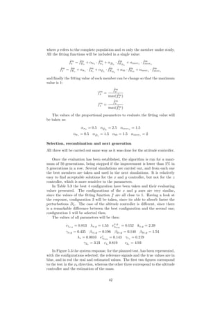 where p refers to the complete population and m only the member under study.
All the ﬁtting functions will be included in a single value:
ˆfm
x = ˆfm
Ex
+ ασx
· ˆfm
σx
+ α ˆDx
· ˆfm
E ˆDx
+ αoverx
· ˆfm
overx
ˆfm
z = ˆfm
Ez
+ ασz
· ˆfm
σz
+ α ˆDz
· ˆfm
E ˆDz
+ α ˆm · ˆfm
E ˆm
+ αoverz
· ˆfm
overz
and ﬁnally the ﬁtting value of each member can be change so that the maximum
value is 1:
fm
x =
ˆfm
x
max( ˆfm
x )
fm
z =
ˆfm
z
max( ˆfm
z )
The values of the proportional parameters to evaluate the ﬁtting value will
be taken as:
ασx = 0.5 α ˆDx
= 2.5 αoverx = 1.5
ασz = 0.5 α ˆDz
= 1.5 α ˆm = 1.5 αoverz = 2
Selection, recombination and next generation
All three will be carried out same way as it was done for the attitude controller.
Once the evaluation has been established, the algorithm is run for a maxi-
mum of 50 generations, being stopped if the improvement is lower than 5% in
5 generations in a row. Several simulations are carried out, and from each one
the best members are taken and used in the next simulations. It is relatively
easy to ﬁnd acceptable solutions for the x and y controller, but not for the z
controller, which is more sensitive to the parameters.
In Table 5.3 the best 4 conﬁguration have been taken and their evaluating
values presented. The conﬁgurations of the x and y axes are very similar,
since the values of the ﬁtting function f are all close to 1. Having a look at
the response, conﬁguration 3 will be taken, since its able to absorb faster the
perturbations Dx. The case of the altitude controller is diﬀerent, since there
is a remarkable diﬀerence between the best conﬁguration and the second one;
conﬁguration 1 will be selected then.
The values of all parameters will be then:
c1x,y = 0.813 λx,y = 1.53 ex,y
λlim
= 0.152 kx,y = 2.39
γx,y = 0.435 β1x,y = 0.196 β2x,y = 0.140 β3x,y = 1.54
λz = 0.0010 ez
λlim
= 0.143 γ1z
= 0.219
γ2z
= 3.21 c1z
0.819 c2z
= 4.93
In Figure 5.3 the system response, for the planned test, has been represented,
with the conﬁgurations selected; the reference signals and the true values are in
blue, and in red the real and estimated values. The ﬁrst two ﬁgures correspond
to the test in the xb direction, whereas the other three correspond to the altitude
controller and the estimation of the mass.
42
 